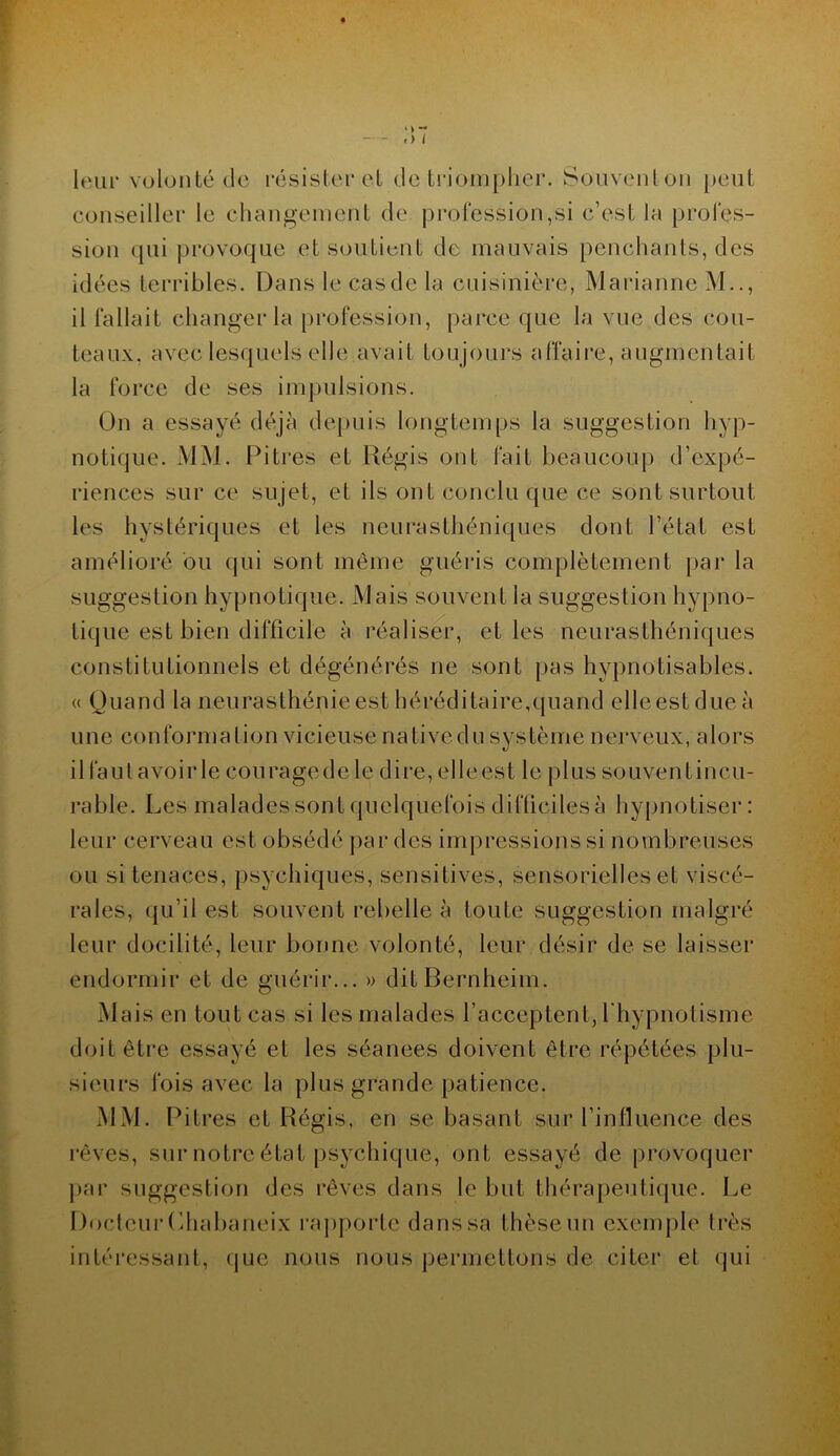 leur volonté de résister et de triompher. Souvent on peut conseiller le changement de profession,si c’est la profes- sion qui provoque et soutient de mauvais penchants, des idées terribles. Dans le cas de la cuisinière, Marianne ? il fallait changer la profession, parce que la vue des cou- teaux. avec lesquels elle avait toujours affaire, augmentait la force de ses impulsions. On a essayé déjà depuis longtemps la suggestion hyp- notique. MM. Pitres et Régis ont fait beaucoup d’expé- riences sur ce sujet, et ils ont conclu que ce sont surtout les hystériques et les neurasthéniques dont l’état est amélioré ou qui sont même guéris complètement par la suggestion hypnotique. Mais souvent la suggestion hypno- tique est bien difficile à réaliser, et les neurasthéniques constitutionnels et dégénérés ne sont pas hypnotisables. « Quand la neurasthénie est héréditaire, quand elleestdueà une conformation vicieuse nativedu système nerveux, alors il faut avoir le cou rage de le dire, elleest le plus souventincu- rable. Les malades sont quelquefois difficiles à hypnotiser: leur cerveau est obsédé par des impressions si nombreuses ou si tenaces, psychiques, sensitives, sensorielles et viscé- rales, qu’il est souvent rebelle à toute suggestion malgré leur docilité, leur bonne volonté, leur désir de se laisser endormir et de guérir... » dit Bernheim. Mais en tout cas si les malades l’acceptent, l hypnotisme doit être essayé et les séanees doivent être répétées plu- sieurs fois avec la plus grande patience. MM. Pitres et Régis, en se basant sur l’influence des rêves, sur notre état psychique, ont essayé de provoquer par suggestion des rêves dans le but thérapeutique. Le Docteur Lhabaneix rapporte danssa thèse un exemple très intéressant, que nous nous permettons de citer et qui