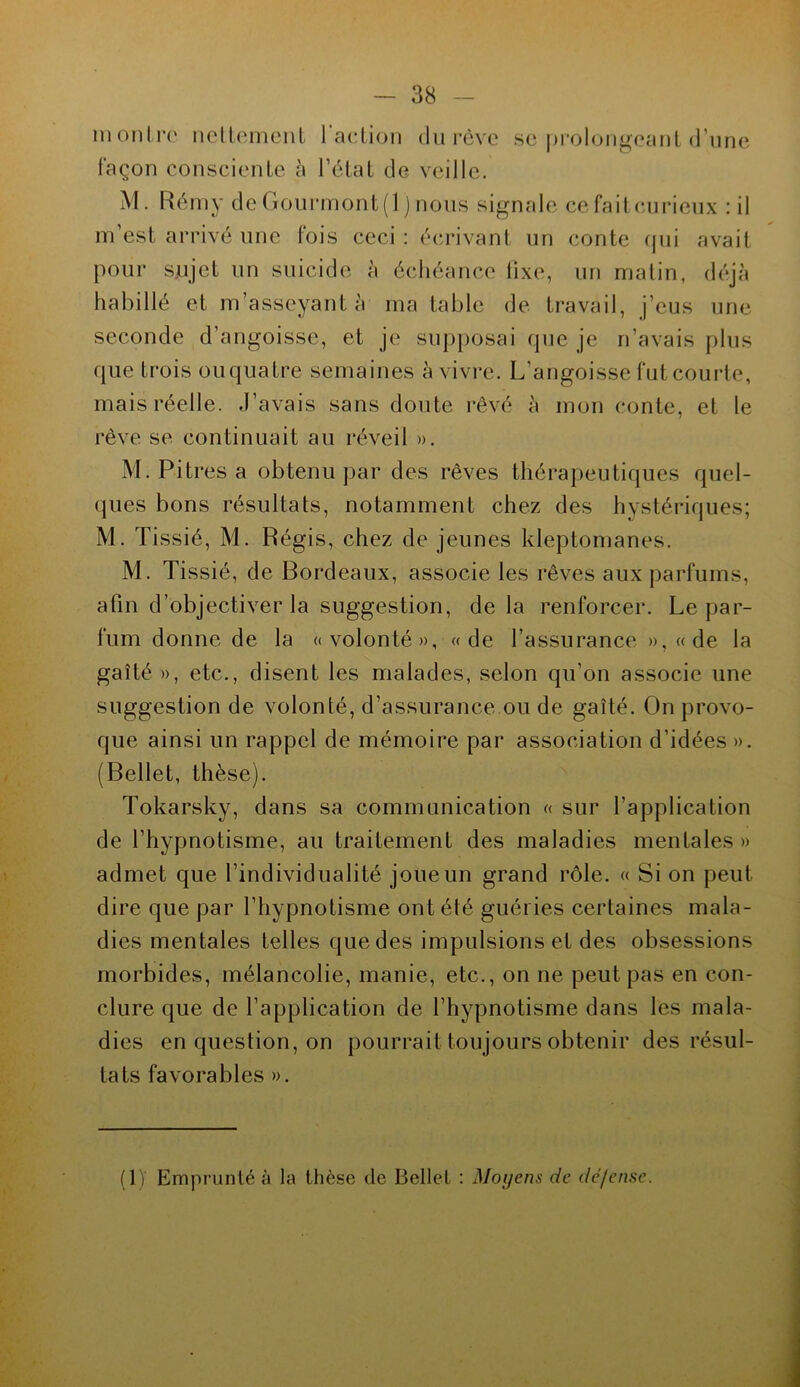 montre nettement l'action du rêve se prolongeant d’une façon consciente à l’état de veille. M. Rémy de Gourmont(1 jnous signale cefaitcurieux : il m’est arrivé une fois ceci : écrivant un conte qui avait pour sujet un suicide à échéance lixe, un matin, déjà habillé et m’asseyant à ma table de travail, j’eus une seconde d’angoisse, et je supposai que je n’avais plus que trois ouquatre semaines à vivre. L’angoisse fut courte, mais réelle. J’avais sans doute rêvé à mon conte, et le rêve se continuait au réveil ». M. Pitres a obtenu par des rêves thérapeutiques quel- ques bons résultats, notamment chez des hystériques; M. Tissié, M. Régis, chez de jeunes kleptomanes. M. Tissié, de Bordeaux, associe les rêves aux parfums, afin d’objectiver la suggestion, de la renforcer. Le par- fum donne de la «volonté», «de l’assurance »,«de la gaîté», etc., disent les malades, selon qu’on associe une suggestion de volonté, d’assurance ou de gaîté. On provo- que ainsi un rappel de mémoire par association d’idées ». (Bellet, thèse). Tokarsky, dans sa communication « sur l’application de l’hypnotisme, au traitement des maladies mentales» admet que l’individualité joue un grand rôle. « Si on peut dire que par l’hypnotisme ont été guéries certaines mala- dies mentales telles que des impulsions et des obsessions morbides, mélancolie, manie, etc., on ne peut pas en con- clure que de l’application de l’hypnotisme dans les mala- dies en question, on pourrait toujours obtenir des résul- tats favorables ». (IJ Emprunté à la thèse de Bellet : Moyens de dé/ensc.