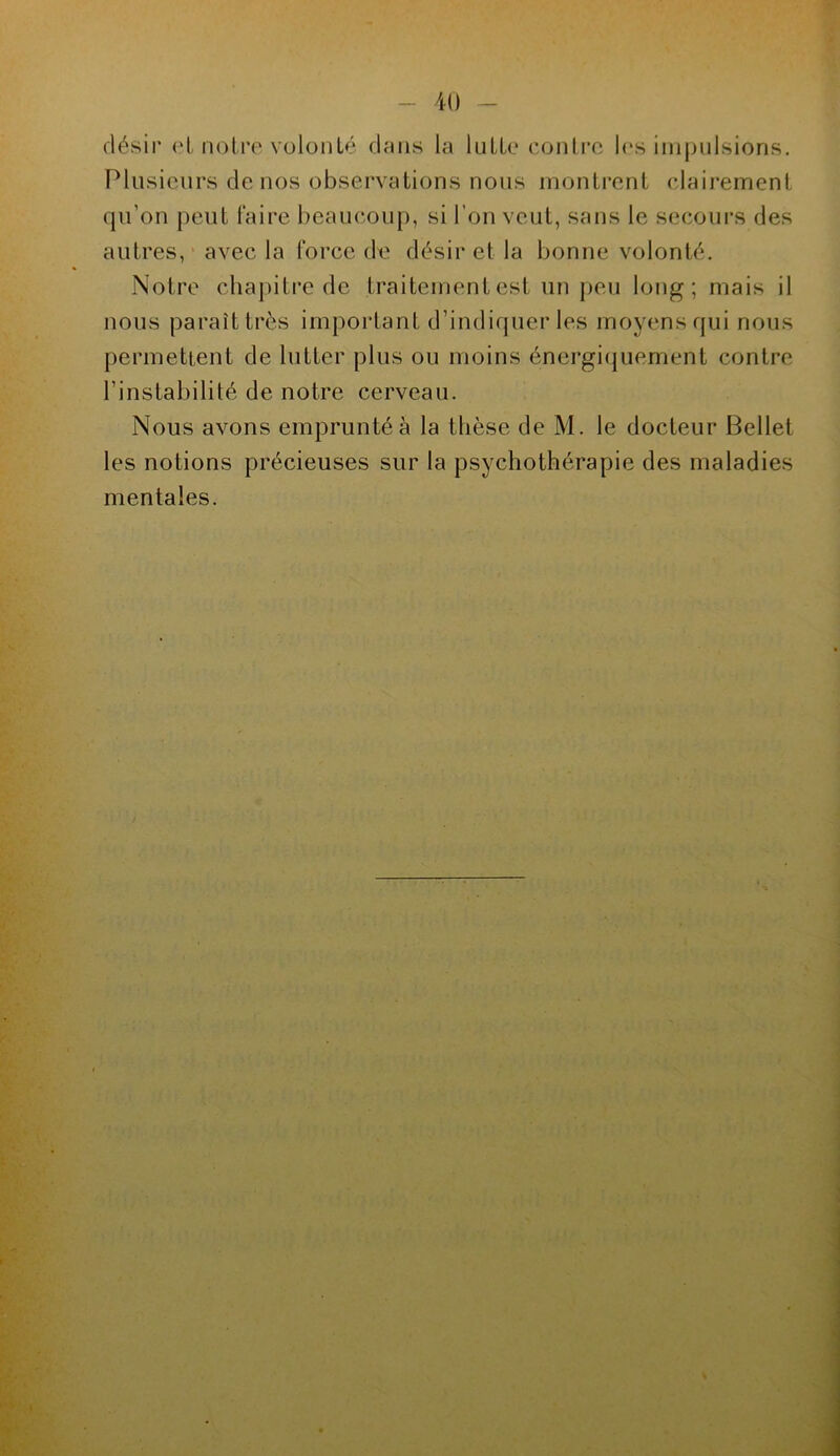 désir et notre volonté dans la lutte contre les impulsions. Plusieurs de nos observations nous montrent clairement qu’on peut faire beaucoup, si l’on veut, sans le secours des autres, avec la force de désir et la bonne volonté. Notre chapitre de traitement est un peu long; mais il nous paraît très important d’indiquer les moyens qui nous permettent de lutter plus ou moins énergiquement contre l’instabilité de notre cerveau. Nous avons emprunté à la thèse de M. le docteur Bellet les notions précieuses sur la psychothérapie des maladies mentales.
