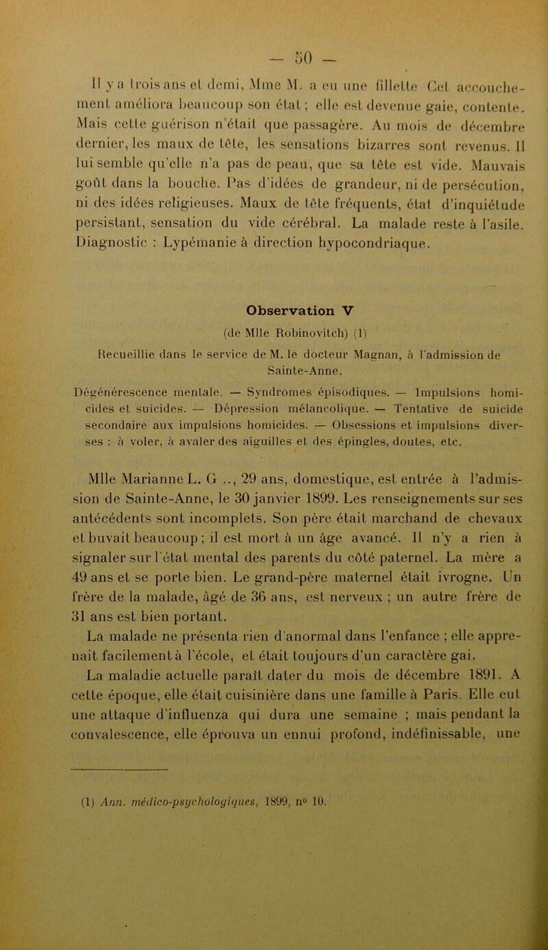 ment améliora beaucoup son étal; elle est devenue gaie, contente. Mais celle guérison n’était que passagère. Au mois de décembre dernier, les maux de tôle, les sensations bizarres sont revenus. 11 lui semble qu’elle n’a pas de peau, que sa tête est vide. Mauvais goût dans la bouche. Pas d’idées de grandeur, ni de persécution, ni des idées religieuses. Maux de tête fréquents, état d’inquiétude persistant, sensation du vide cérébral. La malade reste à l'asile. Diagnostic : Lypémanie à direction hypocondriaque. Observation V (de Mlle Robinovitch) (1) Recueillie dans le service de M. le docteur Magnan, à l'admission de Sainte-Anne. Dégénérescence mentale. — Syndromes épisodiques. — Impulsions homi- cides et suicides. — Dépression mélancolique. — Tentative de suicide secondaire aux impulsions homicides. — Obsessions et impulsions diver- ses : à voler, à avaler des aiguilles et des épingles, doutes, etc. Mlle Marianne L. G 29 ans, domestique, est entrée à l’admis- sion de Sainte-Anne, le 30 janvier 1899. Les renseignements sur ses antécédents sont incomplets. Son père était marchand de chevaux et buvait beaucoup ; il est. mort à un âge avancé. Il n’y a rien à signaler sur l’état mental des parents du côté paternel. La mère a 49anset.se porte bien. Legrand-père maternel était ivrogne. Un frère de la malade, âgé de 36 ans, est nerveux ; un autre frère de 31 ans est bien portant. La malade ne présenta rien d’anormal dans l’enfance ; elle appre- nait facilementà l’école, el était toujours d’un caractère gai. La maladie actuelle parait dater du mois de décembre 1891. A cette époque, elle était cuisinière dans une famille à Paris. Elle eut une attaque d’influenza qui dura une semaine ; mais pendant la convalescence, elle éprouva un ennui profond, indéfinissable, une (1) Ann. niéilico-psijcholoyiijnes, 1899, n° 10.