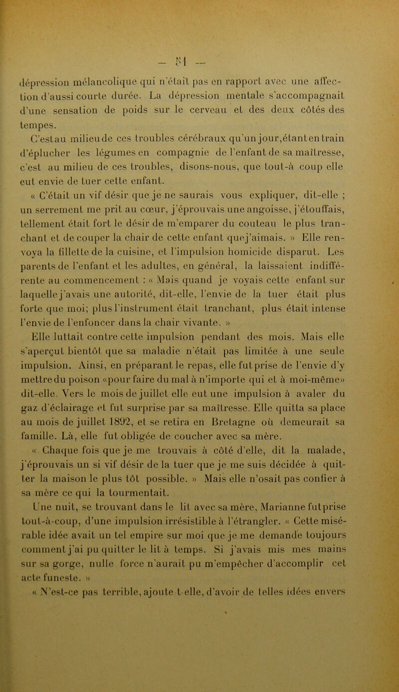 dépression mélancolique qui n'était pas en rapport avec une affec- tion d’aussi courte durée. La dépression mentale s'accompagnait d'une sensation de poids sur le cerveau et des deux côtés des tempes. C’estau milieu de ces troubles cérébraux qu’un jour,étanten train d’éplucher les légumes en compagnie de l’enfant de sa maîtresse, c’est au milieu de ces troubles, disons-nous, que tout-à coup elle eut envie de tuer cette enfant. « C'était un vif désir que je ne saurais vous expliquer, dit-elle ; un serrement me prit au cœur, j’éprouvais une angoisse, j’étouffais, tellement était fort le désir de m’emparer du couteau le plus tran- chant et découper la chair de cette enfant quej’aimais. » Elle ren- voya la fillette de la cuisine, et l’impulsion homicide disparut. Les parents de l'enfant et les adultes, en général, la laissaient indiffé- rente au commencement : « Mais quand je voyais cette enfant sur laquelle j’avais une autorité, dit-elle, l'envie de la tuer était plus forte que moi; plus l’instrument était tranchant, plus était intense l’envie de l’enfoncer dans la chair vivante. » Elle luttait contre cette impulsion pendant des mois. Mais elle s’aperçut bientôt que sa maladie n’était pas limitée à une seule impulsion. Ainsi, en préparant le repas, elle fut prise de l’envie d’y mettre du poison «pour faire du mal à n’importe qui et à moi-môme» dit-elle. Vers le mois de juillet elle eut une impulsion à avaler du gaz d’éclairage et fut surprise par sa maîtresse. Elle quitta sa place au mois de juillet 1892, et se retira en Bretagne où demeurait sa famille. Là, elle fut obligée de coucher avec sa mère. « Chaque fois que je me trouvais à côté d’elle, dit la malade, j'éprouvais un si vif désir de la tuer que je me suis décidée à quit- ter la maison le plus tôt possible. » Mais elle n’osait pas confier à sa mère ce qui la tourmentait. Une nuit, se trouvant dans le lit avec sa mère, Marianne fut prise tout-à-coup, d’une impulsion irrésistible à l’étrangler. « Cette misé- rable idée avait un tel empire sur moi que je me demande toujours comment j'ai pu quitter le lit à temps. Si j'avais mis mes mains sur sa gorge, nulle force n’aurait pu m’empêcher d’accomplir cet acte funeste. » « N’est-ce pas terrible, ajoute t elle, d’avoir de telles idées envers
