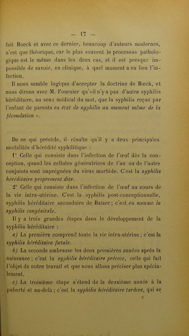 fait Boeck et avec ce dernier, beaucoup d’auteurs modernes, n’est que théorique, car le plus souvent le processus patholo- gique est le même dans les deux cas, et il est presque im- possible de savoir, en clinique, à quel moment a eu lieu l’in- fection. Il nous semble logique d’accepter la doctrine de Bœck, et nous dirons avec ML Fournier qu’«il n’y a pas d’autre syphilis héréditaire, au sens médical du mot, que la syphilis reçue par l’enfant de parents en état de syphilis au moment même de la fécondation ». De ce qui précède, il résulte qu’il y a deux principales modalités d’hérédité syphilitique : 1° Celle qui consiste dans l’infection de l’œuf dès la con- ception, quand les cellules génératrices de l’un ou de l’autre conjoints sont imprégnées du virus morbide. C’est la syphilis héréditaire proprement dite. 2° Celle qui consiste dans l’infection de l’œuf au cours de la vie intra-utérine. C’est la syphilis post-conceptionnelle, syphilis héréditaire secondaire de Baizer ; c’est en somme la syphilis congénitale. Il y a trois grandes étapes dans le développement de la syphilis héréditaire : a) La première comprend toute la vie intra-utérine ; c’est la syphilis héréditaire fœtale. b) La seconde embrasse les deux premières années après la naissance ; c’est la syphilis héréditaire précoce, celle qui fait l’objet de notre travail et que nous allons préciser plus spécia- lement. c) La troisième étape s’étend de la deuxième année à la puberté et au-delà ; c’est la syphilis héréditaire tardive, qui se 2