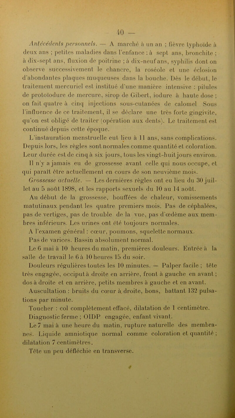 Antécédents personnels. — A marché à un an ; fièvre typhoïde à deux ans ; petites maladies dans l’enfance :à sept ans, bronchite ; à dix-sepl ans, fluxion de poitrine ; i\ dix-neuf ans, syphilis dont on observe successivement le chancre, la roséole et une éclosion d’abondantes plaques muqueuses dans la bouche. Dès le début, le traitement mercuriel est institué d’une manière intensive : pilules de protoïodure de mercure, sirop de Gibert, iodure à haute dose ; on fait quatre à cinq injections sous-cutanées de calomel Sous l’influence de ce traitement, il se déclare une très forte gingivite, qu’on est obligé de traiter (opération aux dents). Le traitement est continué depuis cette époque. L’instauration menstruelle eut lieu à 11 ans, sans complications. Depuis lors, les règles sont normales comme quantité et coloration. Leur durée est de cinq à six jours, tous les vingt-huit jours environ. Il n’y a jamais eu de grossesse avant celle qui nous occupe, et qui paraît être actuellement en cours de son neuvième mois. Grossesse actuelle. — Les dernières règles ont eu lieu du 30 juil- let au 5 août 1898, et les rapports sexuels du 10 au 14 août. Au début de la grossesse, bouffées de chaleur, vomissements matutinaux pendant les quatre premiers mois. Pas de céphalées, pas de vertiges, pas de trouble de la vue, pas d’œdème aux mem- bres inférieurs. Les urines ont été toujours normales. A l’examen général : cœur, poumons, squelette normaux. Pas de varices. Bassin absolument normal. Le 6 mai à 10 heures du matin, premières douleurs. Entrée à la salle de travail le 6 à 10 heures 15 du soir. Douleurs régulières toutes les 10 minutes. — Palper facile ; tête très engagée, occiput à droite en arrière, front à gauche en avant ; dos à droite et en arrière, petits membres à gauche et en avant. Auscultation : bruits du cœur à. droite, bons, battant 132 pulsa- tions par minute. Toucher : col complètement effacé, dilatation de 1 centimètre. Diagnostic ferme ; OIDP engagée, enfant vivant. Le 7 mai à une heure du matin, rupture naturelle des membra- nes. Liquide amniotique normal comme coloration et quantité ; dilatation 7 centimètres. Tète un peu défléchie en transverse. <î