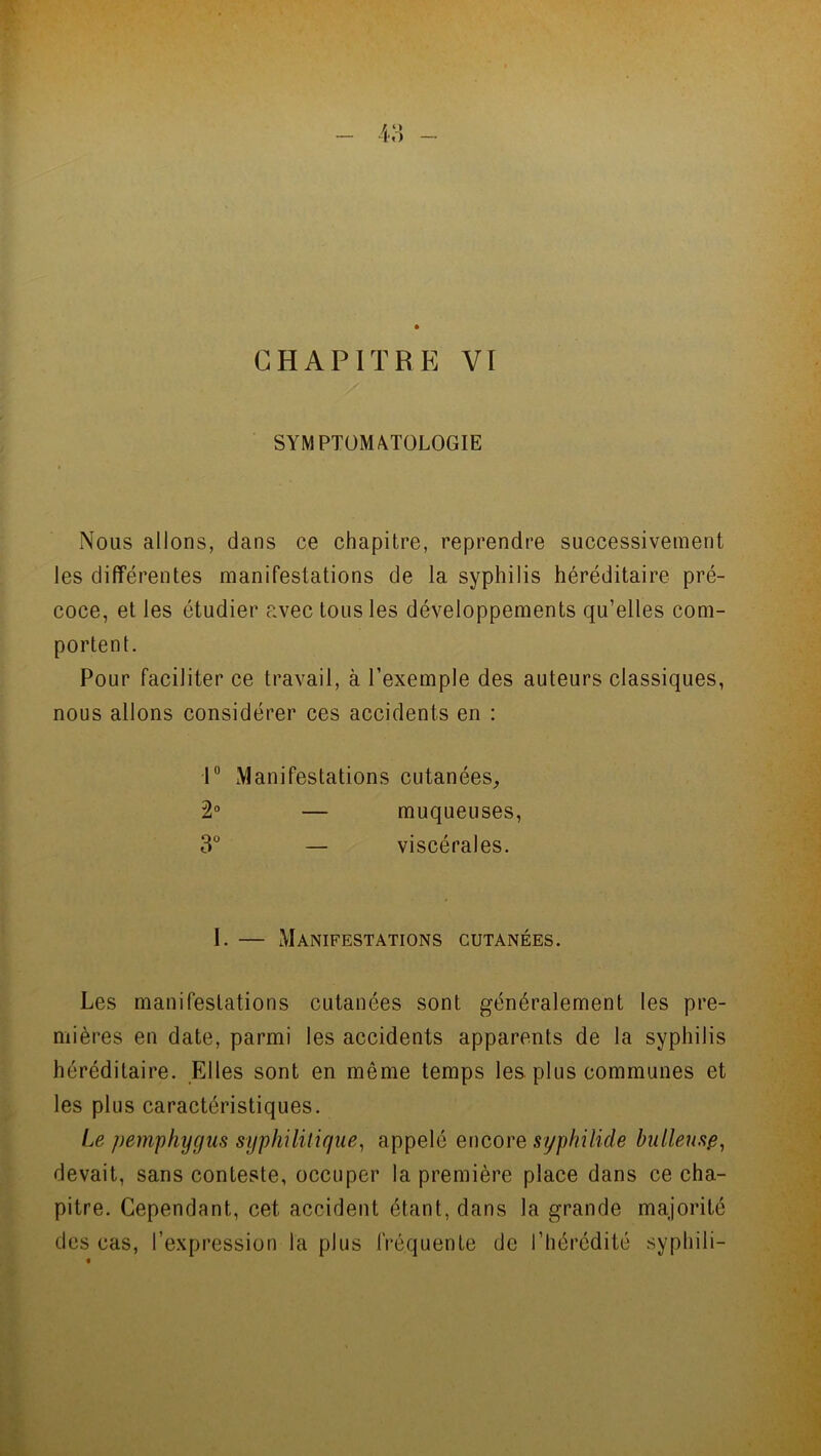 SYMPTOMATOLOGIE Nous allons, dans ce chapitre, reprendre successivement les différentes manifestations de la syphilis héréditaire pré- coce, et les étudier avec tous les développements qu’elles com- portent. Pour faciliter ce travail, à l’exemple des auteurs classiques, nous allons considérer ces accidents en : 1° Manifestations cutanées, 2° — muqueuses, 3° — viscérales. I. Manifestations cutanées. Les manifestations cutanées sont généralement les pre- mières en date, parmi les accidents apparents de la syphilis héréditaire. Elles sont en même temps les plus communes et les plus caractéristiques. Le pemphyyus syphilitique, appelé encore syphilide bulleuse, devait, sans conteste, occuper la première place dans ce cha- pitre. Cependant, cet accident étant, dans la grande majorité des cas, l’expression la plus fréquente de l’hérédité syphili-