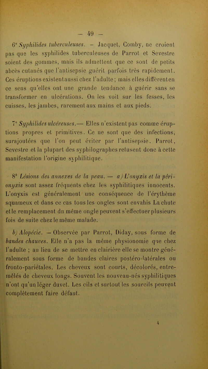 6° Syphilides tuberculeuses. - Jacquet, Comby, ne croient pas que les syphilides tuberculeuses de Parrot et Sevestre soient des gommes, mais ils admettent que ce sont de petits abcès cutanés que l’antisepsie guérit parfois très rapidement. Ces éruptions existentaussi chez l’adulte; mais elles diffèrent en ce sens quelles ont une grande tendance à guérir sans se transformer en ulcérations. On les voit sur les fesses, les cuisses, les jambes, rarement aux mains et aux pieds. 7° Syphilides ulcéreuses.— Elles n’existent pas comme érup- tions propres et primitives. Ce ne sont que des infections, surajoutées que l’on peut éviter par l’antisepsie. Parrot, Sevestre et la plupart des syphilographes refusent donc à cette manifestation l’origine syphilitique. 8° Lésions des annexes de la peau. — a) L’onyxis et la pèri- onyxis sont assez fréquents chez les syphilitiques innocents. L’onyxis est généralement une conséquence de l’érythème squameux et dans ce cas tous les ongles sont envahis La chute etle remplacement du même ongle peuvent s’effectuerplusieurs fois de suite chez le même malade. b) Alopécie. — Observée par Parrot, Diday, sous forme de bandes chauves. Elle n’a pas la même physionomie que chez l’adulte ; au lieu de se mettre en clairière elle se montre géné- ralement sous forme de bandes claires postéro-latérales ou fronto-pariétales. Les cheveux sont courts, décolorés, entre- mêlés de cheveux longs. Souvent les nouveau-nés syphilitiques n’ont qu’un léger duvet. Les cils et surtout les sourcils peuvent complètement faire défaut. 4