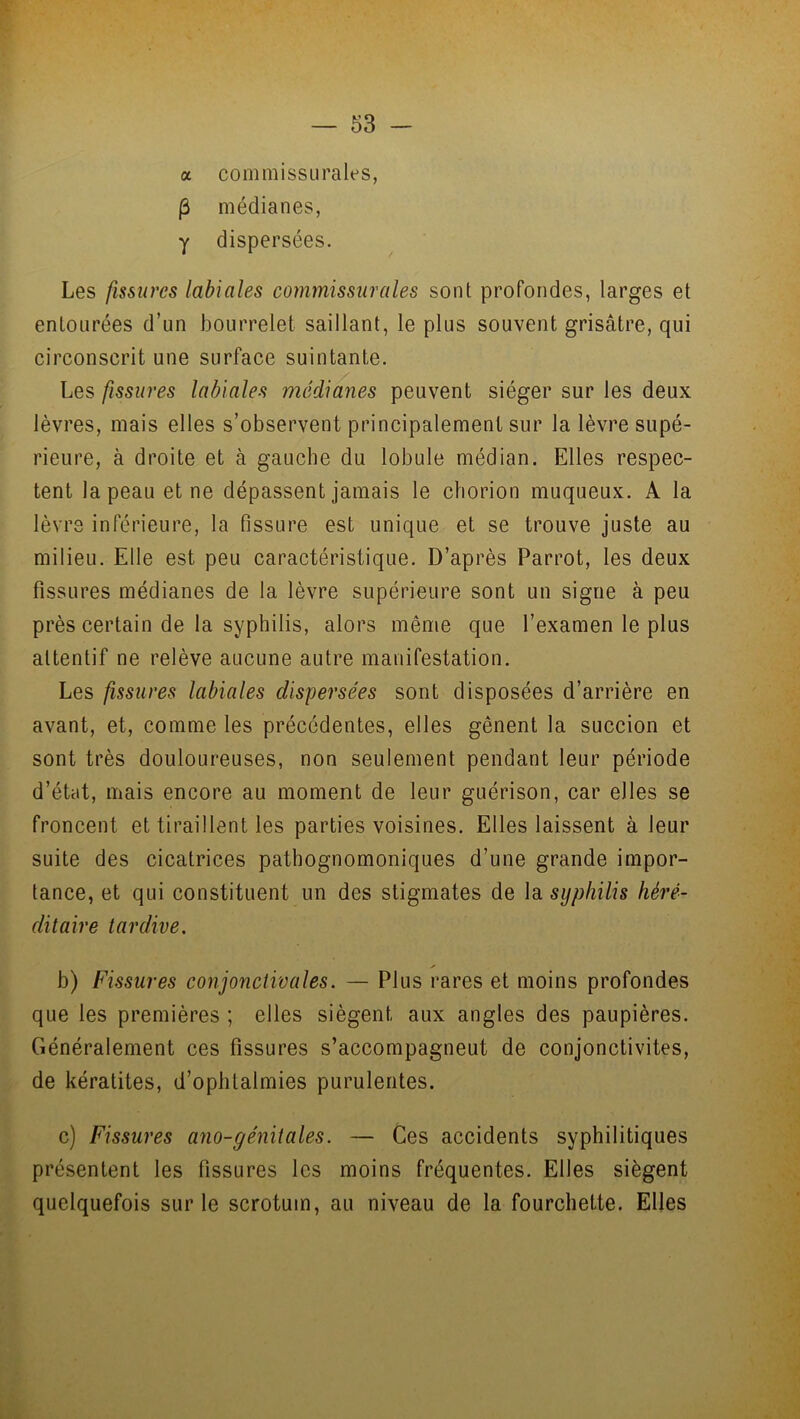 a commissurales, (3 médianes, y dispersées. Les fissures labiales commissurales sont profondes, larges et entourées d’un bourrelet saillant, le plus souvent grisâtre, qui circonscrit une surface suintante. Les fissures labiales médianes peuvent siéger sur les deux lèvres, mais elles s’observent principalement sur la lèvre supé- rieure, à droite et à gauche du lobule médian. Elles respec- tent la peau et ne dépassent jamais le chorion muqueux. A la lèvre inférieure, la fissure est unique et se trouve juste au milieu. Elle est peu caractéristique. D’après Parrot, les deux fissures médianes de la lèvre supérieure sont un signe à peu près certain de la syphilis, alors même que l’examen le plus attentif ne relève aucune autre manifestation. Les fissures labiales dispersées sont disposées d’arrière en avant, et, comme les précédentes, elles gênent la succion et sont très douloureuses, non seulement pendant leur période d’état, mais encore au moment de leur guérison, car elles se froncent et tiraillent les parties voisines. Elles laissent à leur suite des cicatrices pathognomoniques d’une grande impor- tance, et qui constituent un des stigmates de la syphilis héré- ditaire tardive. b) Fissures conjonctivales. — Plus rares et moins profondes que les premières ; elles siègent aux angles des paupières. Généralement ces fissures s’accompagneut de conjonctivites, de kératites, d’ophtalmies purulentes. c) Fissures ano-génitales. — Ces accidents syphilitiques présentent les fissures les moins fréquentes. Elles siègent quelquefois sur le scrotum, au niveau de la fourchette. Elles