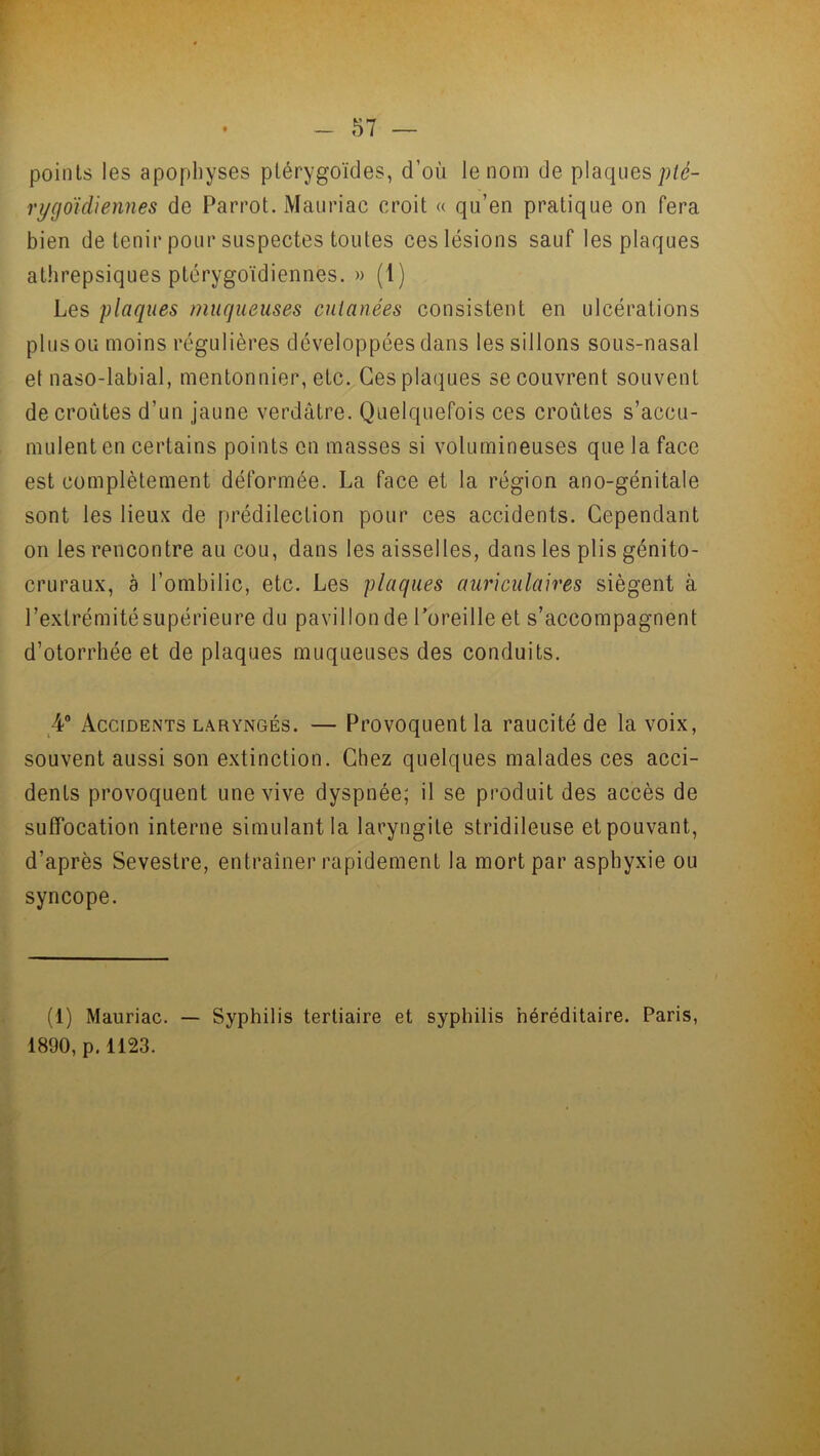 points les apophyses plérygoïdes, d'où le nom de plaques pté- rygoïcUennes de Parrot. Mauriac croit « qu’en pratique on fera bien de tenir pour suspectes toutes ces lésions sauf les plaques athrepsiques ptérygoïdiennes. » (1) Les plaques muqueuses cutanées consistent en ulcérations plus ou moins régulières développées dans les sillons sous-nasal et naso-labial, mentonnier, etc. Ces plaques se couvrent souvent de croûtes d’un jaune verdâtre. Quelquefois ces croûtes s’accu- mulent en certains points en masses si volumineuses que la face est complètement déformée. La face et la région ano-génitale sont les lieux de prédilection pour ces accidents. Cependant on les rencontre au cou, dans les aisselles, dans les plis génito- cruraux, a l’ombilic, etc. Les plaques auriculaires siègent à l’extrémité supérieure du pavillon de l’oreille et s’accompagnent d’otorrhée et de plaques muqueuses des conduits. 4° Accidents laryngés. — Provoquent la raucité de la voix, souvent aussi son extinction. Chez quelques malades ces acci- dents provoquent une vive dyspnée; il se produit des accès de suffocation interne simulant la laryngite stridileuse et pouvant, d’après Sevestre, entraîner rapidement la mort par asphyxie ou syncope. (1) Mauriac. — Syphilis tertiaire et syphilis héréditaire. Paris, 1890, p.1123.