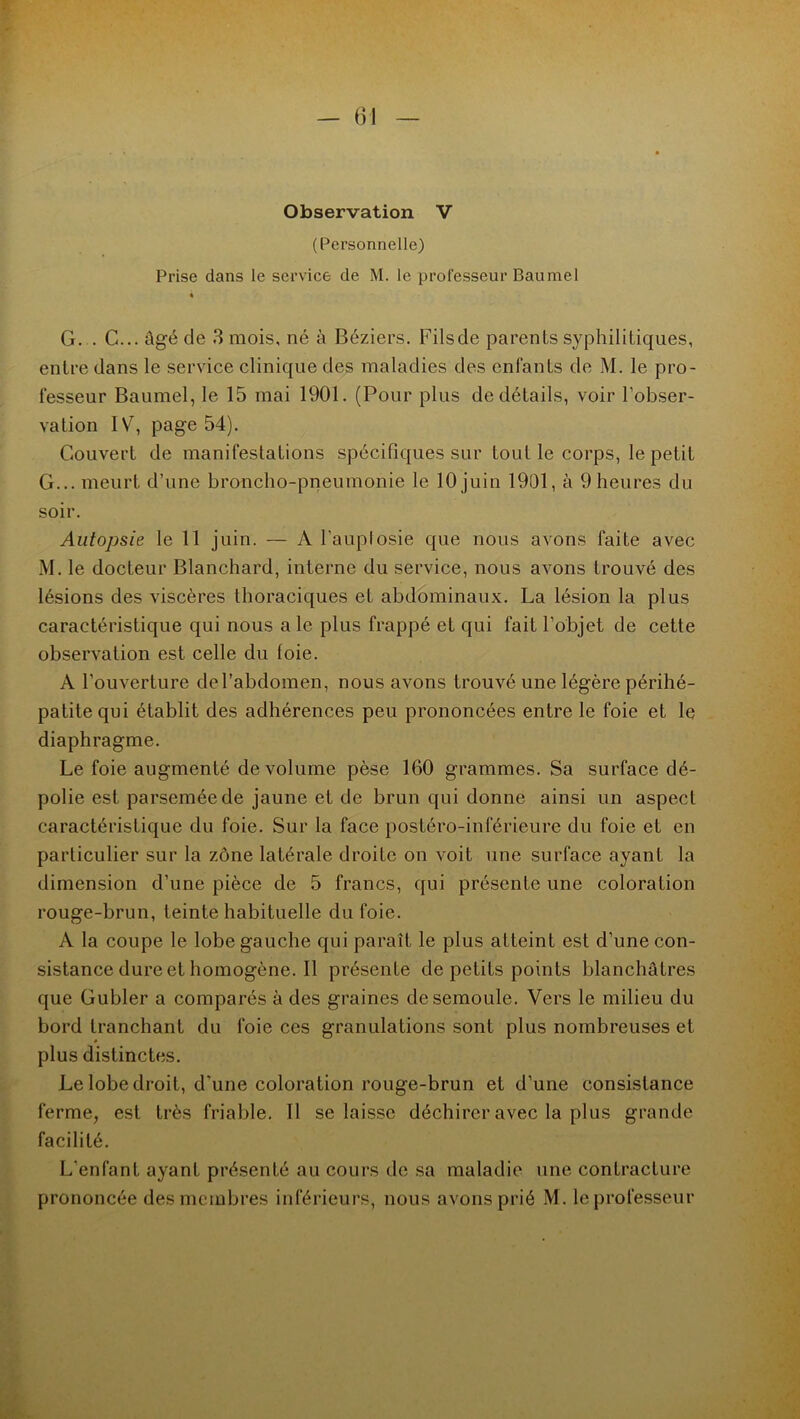 Observation V (Personnelle) Prise dans le service de M. le professeur Baumel « G. . C... âgé de 3 mois, né à Béziers, Filsde parents syphilitiques, entre dans le service clinique des maladies des enfants de M. le pro- fesseur Baumel, le 15 mai 1901. (Pour plus de détails, voir l’obser- vation IV, page 54). Couvert de manifestations spécifiques sur tout le corps, le petit G... meurt d’une broncho-pneumonie le 10 juin 1901, à 9heures du soir. Autopsie le 11 juin. — A l’auplosie que nous avons faite avec M. le docteur Blanchard, interne du service, nous avons trouvé des lésions des viscères thoraciques et abdominaux. La lésion la plus caractéristique qui nous a le plus frappé et qui fait l’objet de cette observation est celle du foie. A l’ouverture de l’abdomen, nous avons trouvé une légère périhé- patitequi établit des adhérences peu prononcées entre le foie et le diaphragme. Le foie augmenté de volume pèse 160 grammes. Sa surface dé- polie est parsemée de jaune et de brun qui donne ainsi un aspect caractéristique du foie. Sur la face postéro-inférieure du foie et en particulier sur la zône latérale droite on voit une surface ayant la dimension d’une pièce de 5 francs, qui présente une coloration rouge-brun, teinte habituelle du foie. A la coupe le lobe gauche qui paraît le plus atteint est d’une con- sistance dure et homogène. Il présente de petits points blanchâtres que Gubler a comparés à des graines de semoule. Vers le milieu du bord tranchant du foie ces granulations sont plus nombreuses et plus distinctes. Le lobe droit, d'une coloration rouge-brun et d’une consistance ferme, est très friable. Il se laisse déchirer avec la plus grande facilité. L'enfant ayant présenté au cours de sa maladie une contracture prononcée des membres inférieurs, nous avons prié M. le professeur