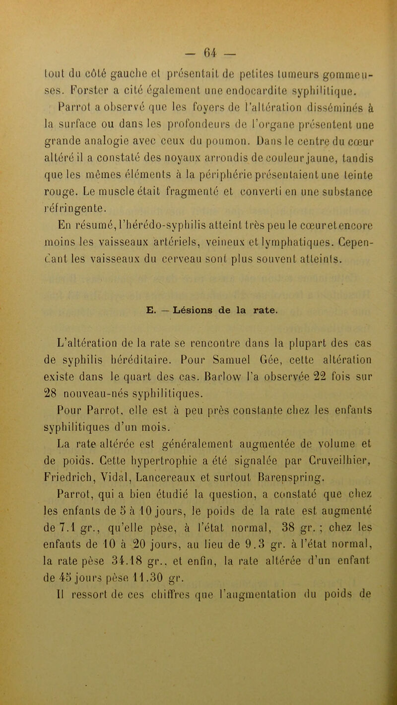 tout du côté gauche et présentait de petites tumeurs gommeu- ses. Forster a cité également une endocardite syphilitique. Parrot a observé que les foyers de l’altération disséminés à la surface ou dans les profondeurs de l’organe présentent une grande analogie avec ceux du poumon. Dans le centre du cœur altéré il a constaté des noyaux arrondis de couleur jaune, tandis que les mêmes éléments à la périphérie présentaient une teinte rouge. Le muscle était fragmenté et converti en une substance réfringente. En résumé, l’hérédo-syphilis atteint très peu le cœuretencore moins les vaisseaux artériels, veineux et lymphatiques. Cepen- dant les vaisseaux du cerveau sont plus souvent atteints. E. — Lésions de la rate. L’altération de la rate se rencontre dans la plupart des cas de syphilis héréditaire. Pour Samuel Gée, cette altération existe dans le quart des cas. Barlovv l’a observée 22 fois sur 28 nouveau-nés syphilitiques. Pour Parrot. elle est à peu près constante chez les enfants syphilitiques d’un mois. La rate altérée est généralement augmentée de volume et de poids. Cette hypertrophie a été signalée par Cruveilhier, Friedrich, Vidal, Lancereaux et surtout Barenspring. Parrot, qui a bien étudié la question, a constaté que chez les enfants de 5 à 10 jours, le poids de la rate est augmenté de 7.1 gr., qu’elle pèse, à l’état normal, 38 gr. ; chez les enfants de 10 à 20 jours, au lieu de 9.3 gr. à l’état normal, la rate pèse 34.18 gr.. et enfin, la rate altérée d’un enfant de 45 jours pèse 11.30 gr. Il ressort de ces chiffres que l’augmentation du poids de