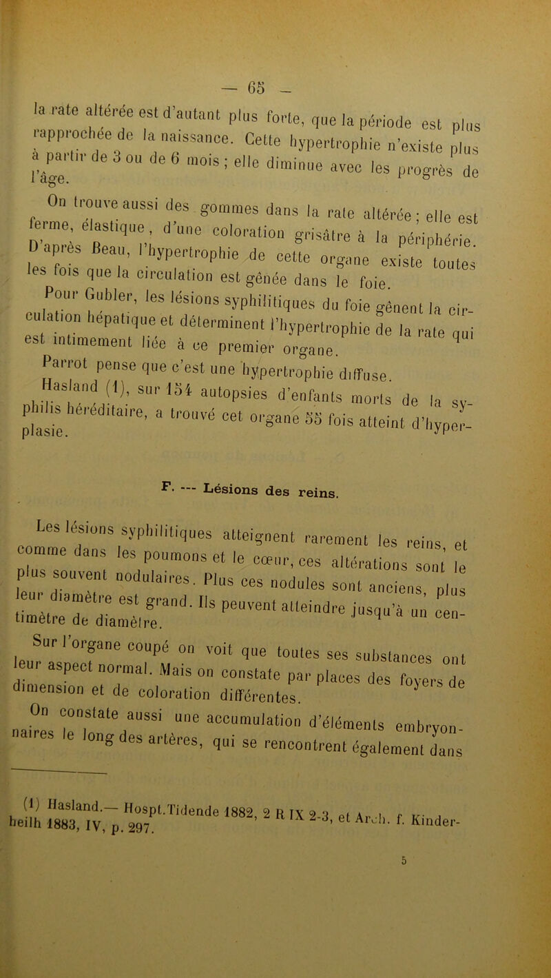 la rate alteree est d’autant plus forte, que la période est plus rapprochée de la naissance. Celte hypertrophie n'existe plus a partir de 3 ou de 6 mois ; elle diminue avec les progrès de i âge. On trouve aussi des gommes dans la rate altérée; elle esl ferme, élastique d'une coloration grisâtre à la périphérie les' f'eS T yPertr°phie de cette oegane existe toutes es rois que la circulation est gênée dans le foie. Pour Gubler, les lésions syphilitiques du foie gênent la cir eu ation hépatique et déterminent l’hypertrophie de la rate qui est intimement liée à ce premier organe. ' Parrot pense que c’est une hypertrophie diffuse, asland (I), sur loi autopsies d’enfants morts de la sv P11Js héréditaire, a trouvé cet organe SS fois atteint d’hyper- F. — Lésions des reins. Les lésions syphilitiques atteignent rarement les reins el tomme dans les poumons et le cœur, ces altérations sont le P ns souvent nodulaires. Plus ces nodules sont anciens plus d ■1,8 peove*aueindre ** - ~ leu^l'necfr C°,UPM °n VOit qUe l°UleS S6S Subslailc«s ont eu, aspect normal. Mais on constate par places des foyers de dimension et de coloration différentes. nai^s |!Tntate .Ue aCCumulation d’éléments embryon- 8 °S ai'leres. qm se rencontrent également dans (I) H asland. Hospt.Tidende 1882, 2 R IX 2 'l heilh 1883, IV, p. 297. “''i i e t A rcli. f. Kinder-