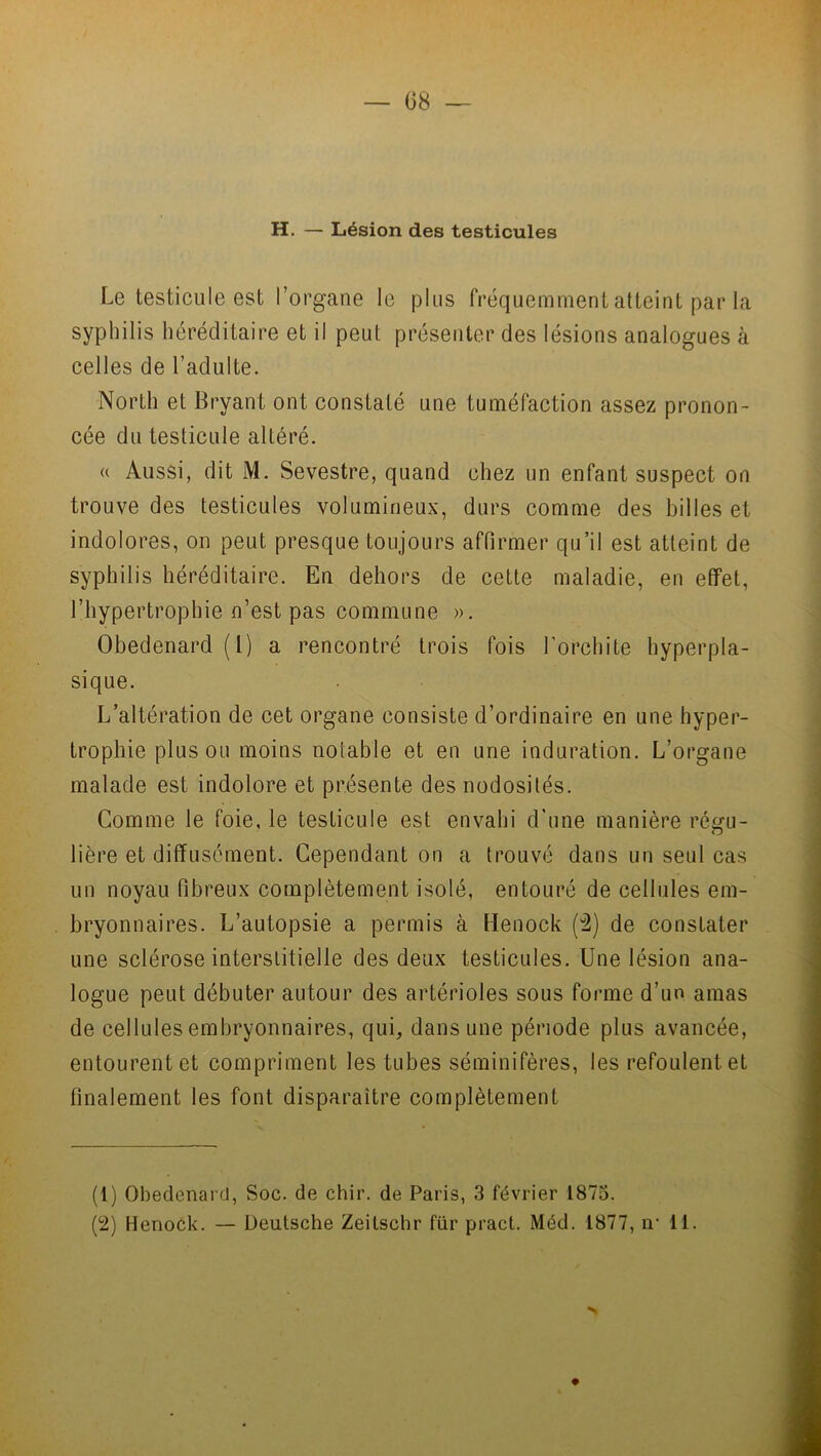 H. — Lésion des testicules Le testicule est l’organe le plus fréquemment atteint par la syphilis héréditaire et il peut présenter des lésions analogues à celles de l’adulte. North et Bryant ont constaté une tuméfaction assez pronon- cée du testicule altéré. « Aussi, dit M. Sevestre, quand chez un enfant suspect on trouve des testicules volumineux, durs comme des billes et indolores, on peut presque toujours affirmer qu’il est atteint de syphilis héréditaire. En dehors de cette maladie, en effet, l’hypertrophie n’est pas commune ». Obedenard(l) a rencontré trois fois l’orchite hyperpla- sique. L’altération de cet organe consiste d’ordinaire en une hyper- trophie plus ou moins notable et en une induration. L’organe malade est indolore et présente des nodosités. Comme le foie, le testicule est envahi d'une manière réç{u- lière et diffusément. Cependant on a trouvé dans un seul cas un noyau fibreux complètement isolé, entouré de cellules em- bryonnaires. L’autopsie a permis à Henock (2) de constater une sclérose interstitielle des deux testicules. Une lésion ana- logue peut débuter autour des artérioles sous forme d’un amas de cellules embryonnaires, qui, dans une période plus avancée, entourent et compriment les tubes séminifères, les refoulent et finalement les font disparaître complètement (1) Obedenard, Soc. de chir. de Paris, 3 février 1875. (2) Henock. — Deutsche Zeitschr für pract. Méd. 1877, iv 11.