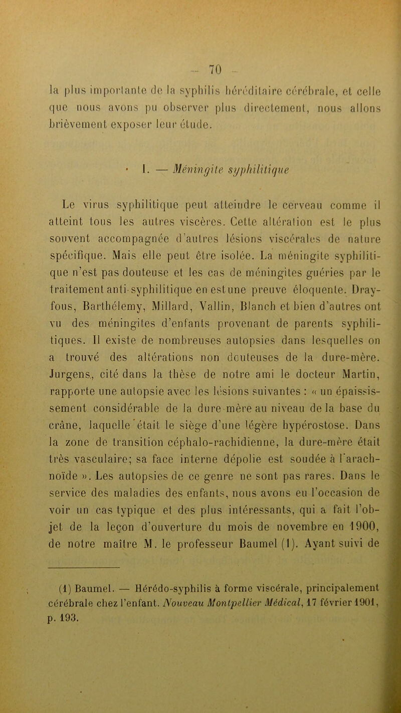 la plus importante de la syphilis héréditaire cérébrale, et celle que nous avons pu observer plus directement, nous allons brièvement exposer leur étude. • l. — Méningite syphilitique Le virus syphilitique peut atteindre le cerveau comme il atteint tous les autres viscères. Cette altération est le plus souvent accompagnée d’autres lésions viscérales de nature spécifique. Mais elle peut être isolée. La méningite syphiliti- que n’est pas douteuse et les cas de méningites guéries par le traitement anti-syphilitique en estime preuve éloquente. Dray- fous, Barthélemy, Millard, Vallin, Blanch et bien d’autres ont vu des méningites d’enfants provenant de parents syphili- tiques. Il existe de nombreuses autopsies dans lesquelles on a trouvé des altérations non douteuses de la dure-mère. Jurgens., cité dans la thèse de notre ami le docteur Martin, rapporte une autopsie avec les lésions suivantes : « un épaissis- sement considérable de la dure mère au niveau delà base du crâne, laquelle était le siège d’une légère hypérostose. Dans la zone de transition céphalo-rachidienne, la dure-mère était très vasculaire; sa face interne dépolie est soudée à l'arach- noïde ». Les autopsies de ce genre ne sont pas rares. Dans le service des maladies des enfants, nous avons eu l’occasion de voir un cas typique et des plus intéressants, qui a fait l’ob- jet de la leçon d’ouverture du mois de novembre en 1900, de notre maître M. le professeur Baumel (1). Ayant suivi de (1) Baumel. — Hérédo-syphilis à forme viscérale, principalement cérébrale chez l’enfant. Nouveau Montpellier Médical, 17 février 1901, p. 193.