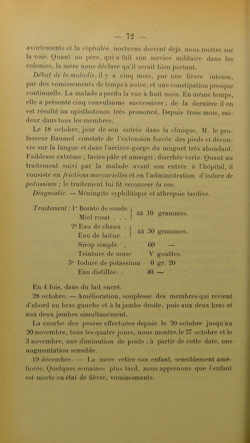 avorlemenis et la céphalée nocturne doivent déjà nous mettre sur la voie. Quant au père, qui a fait son service militaire dans les colonies, la mère nous déclare qu’il serait bien portant. Début de la maladie, il y a cinq mois, par une fièvre intense, par des vomissements de temps à autre, et une constipation presque continuelle. La malade a perdu la vue à huit mois. En même temps, elle a présenté cinq convulsions successives ; de la dernière il en esl résulté un opisthotonos très prononcé. Depuis trois mois, rai- deur dans tous les membres. Le 18 octobre, jour de son entrée dans la clinique, M. le pro- fesseur Baumel constate de l’extension forcée des pieds et décou- vre sur la langue et dans l’arrière-gorge du muguet très abondant. Faiblesse extrême ; faciès pâle et amaigri ; diarrhée verte. Quant au traitement suivi par la malade avant son entrée à l'hôpital, il consiste en frictions mercurielles et en l’administration d'iodure de potassium ; le traitement lui fit recouvrer la vue. Diagnostic. — Méningite syphilitique etathrepsie tardive. ââ 10 grammes. Traitement : 1° Borate de soude Miel rosat . . . 2° Eau de chaux . ( Eau de laitue . i ââ 30 Srammes- Sirop simple. . 60 — Teinture de musc Y gouttes. 3° Iodure de potassium 0 gr. 20 Eau distillée. . 40 — En 4 fois, dans du lait sucré. 28 octobre. —Amélioration, souplesse des membres qui revient d’abord au bras gauche et à la jambe droite, puis aux deux bras et aux deux jambes simultanément. La courbe des pesées effectuées depuis le 20 octobre jusqu'au 20 novembre, tous les quatre jours, nous montre,le 27 octobre et le 3 novembre, une diminution de poids ; à partir de cette date, une augmentation sensible. 19 décembre. — La mère retire son enfant, sensiblement amé- liorée. Quelques semaines plus tard, nous apprenons que l'enfant est morte en état de fièvre, vomissements.