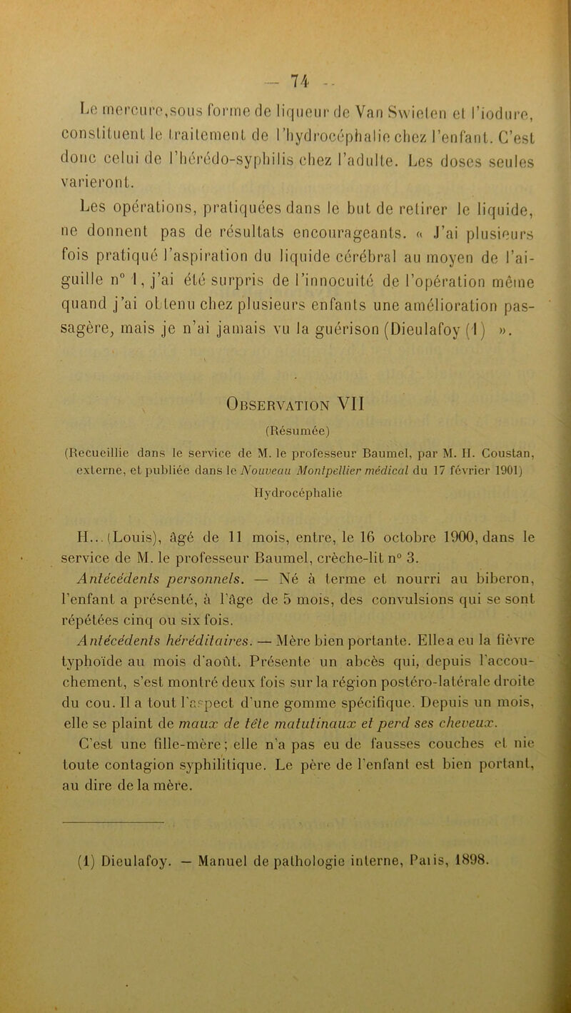 Le mercure,sous forme de liqueur de Van Swieten et l’iodure, constituent le traitement de l’hydrocéphalie chez l’enfant. C’est donc celui de l’hérédo-syphilis chez l’adulte. Les doses seules varieront. Les opérations, pratiquées dans le but de retirer le liquide, ne donnent pas de résultats encourageants. « J’ai plusieurs fois pratiqué l’aspiration du liquide cérébral au moyen de l’ai- guille n° I, j’ai été surpris de l’innocuité de l’opération même quand j’ai obtenu chez plusieurs enfants une amélioration pas- sagère, mais je n’ai jamais vu la guérison (Dieulafoy (J) ». . . ' v. Observation VII (Résumée) (Recueillie dans le service de M. le professeur Baumel, par M. H. Couslan, externe, et publiée dans le Nouveau Montpellier médical du 17 février 1901) Hydrocéphalie H... (Louis), âgé de 11 mois, entre, le 16 octobre 1900, dans le service de M. le professeur Baumel, crèche-lit n° 3. Antécédents personnels. — Né à terme et nourri au biberon, l’enfant a présenté, à l’âge de 5 mois, des convulsions qui se sont répétées cinq ou six fois. Antécédents héréditaires. — Mère bien portante. Ellea eu la fièvre typhoïde au mois d’août. Présente un abcès qui, depuis l’accou- chement, s’est montré deux fois sur la région postéro-latérale droite du cou. Il a tout l'aspect d'une gomme spécifique. Depuis un mois, elle se plaint de maux de tête matutinaux et perd ses cheveux. C’est une fille-mère; elle n’a pas eu de fausses couches et nie toute contagion syphilitique. Le père de l'enfant est bien portant, au dire de la mère. (1) Dieulafoy. — Manuel de pathologie interne, Palis, 1898.