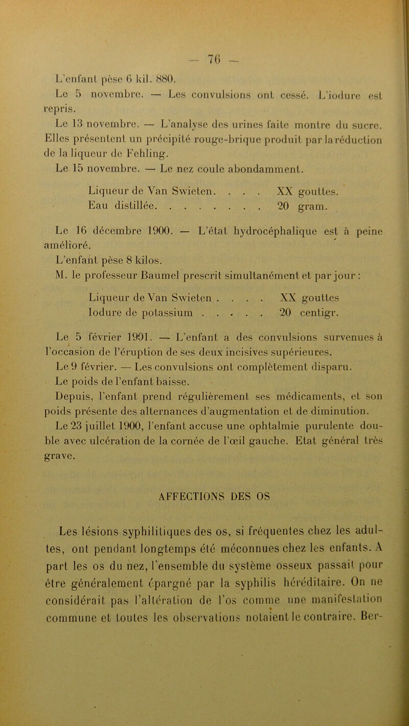 L'enfant pèse 6 kil. 880. Le 5 novembre. — Les convulsions ont cessé. L’iodure est repris. Le 13 novembre. — L’analyse des urines l'aile montre du sucre. Elles présentent un précipité rouge-brique produit par la réduction de la liqueur de Fehling. Le 15 novembre. — Le nez coule abondamment. Liqueur de Van Swieten. . . . XX gouttes. Eau distillée 20 gram. Le 16 décembre 1900. — L’état hydrocéphalique est à peine amélioré. L’enfant pèse 8 kilos. M. le professeur Baumel prescrit simultanément et par jour : Liqueur de Van Swieten .... XX gouttes Iodure de potassium 20 centigr. Le 5 février 1901. — L’enfant a des convulsions survenues à l’occasion de l’éruption de ses deux incisives supérieures. Le 9 février. — Les convulsions ont complètement disparu. Le poids de l’enfant baisse. Depuis, l’enfant prend régulièrement ses médicaments, et son poids présente des alternances d’augmentation et de diminution. Le 23 juillet 1900, l’enfant accuse une ophtalmie purulente dou- ble avec ulcération de la cornée de l’œil gauche. Etat général très grave. AFFECTIONS DES OS Les lésions syphilitiques des os, si fréquentes chez les adul- tes, ont pendant longtemps été méconnues chez les enfants. A part les os du nez, l’ensemble du système osseux passait pour être généralement épargné par la syphilis héréditaire. On ne considérait pas l’altération de Los comme une manifestation commune et toutes les observations notaient le contraire. Ber-