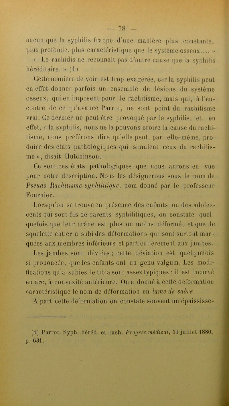 7S aucun que la syphilis frappe d’une manière plus constante, plus profonde, plus caractéristique que le système osseux.... » a Le racliidis ne reconnaît pas d’autre cause que la syphilis héréditaire. » (1 ) Cette manière de voir est trop exagérée, caria syphilis peut en effet donner parfois un ensemble de lésions du système osseux, qui en imposent pour le rachitisme, mais qui, à l’en- contre de ce qu’avance Parrot, ne sont point du rachitisme vrai. Ce dernier ne peut être provoqué par la syphilis, et, en effet, « la syphilis, nous ne la pouvons croire la cause du rachi- tisme, nous préférons dire qu’elle peut, par elle-même, pro- duire des états pathologiques qui simulent ceux du rachitis- me)), disait Hutchinson. Ce sont ces états pathologiques que nous aurons en vue pour notre description. Nous les désignerons sous le nom de Pseuclo-Rachitisme syphilitique, nom donné par le professeur Fournier. Lorsqu’on se trouve en présence des enfants ou des adoles- cents qui sont fds de parents syphilitiques, on constate quel- quefois que leur crâne est plus ou moins déformé, et que le squelette entier a subides déformations qui sont surtout mar- quées aux membres inférieurs et particulièrement aux jambes. Les jambes sont déviées; cette déviation eèt quelquefois si prononcée, que les enfants ont un genu-valgum. Les modi- fications qu’a subies le tibia sont assez typiques ; il est incurvé en arc, à convexité antérieure. On a donné à cette déformation caractéristique le nom de déformation en lame de sabre. A part cette déformation on constate souvent un épaississe- (1) Parrot. Syph héréd. et rach. Progrès médical, 31 juillet 1880, p. 631.