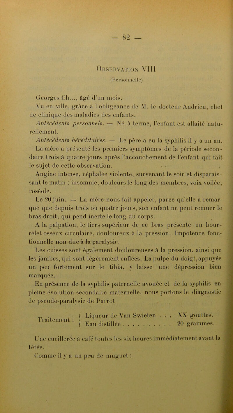 Observation VIII (Personnelle) Georges Ch..., âgé d'un mois. Vu en ville, grâce à l’obligeance de M. le docteur Andrieu, chel de clinique des maladies des enfants. Antécédents personnels. — Né à terme, l’enfant est allaité natu- rellement. Antécédents héréditaires. — Le père a eu la syphilis il y a un an. La mère a présenté les premiers symptômes de la période secon- daire trois à quatre jours après l’accouchement de l’enfant qui fait le sujet de cette observation. Angine intense, céphalée violente, survenant le soir et disparais- sant le matin ; insomnie, douleurs le long des membres, voix voilée, roséole. Le 20 juin. — La mère nous fait appeler, parce qu’elle a remar- qué que depuis trois ou quatre jours, son enfant ne peut remuer le bras droit, qui pend inerte le long du corps. A la palpation, le tiers supérieur de ce bras présente un bour- relet osseux circulaire, douloureux à la pression. Impotence fonc- tionnelle non due à la paralysie. Les cuisses sont également douloureuses à la pression, ainsi que les jambes, qui sont légèrement, enflées. La pulpe du doigt, appuyée un peu fortement sur le tibia, y laisse une dépression bien marquée. En présence de la syphilis paternelle avouée et de la syphilis en pleine évolution secondaire maternelle, nous portons le diagnostic de pseudo-paralysie de Parrot ( Liqueur de Van Swielen . . . XX gouttes. I raitement : 1 , aA l Eau distillée 20 grammes. L ne cueillerée à calé [ouïes les six heures immédiatement avant la télée. Comme il y a un peu de muguet :