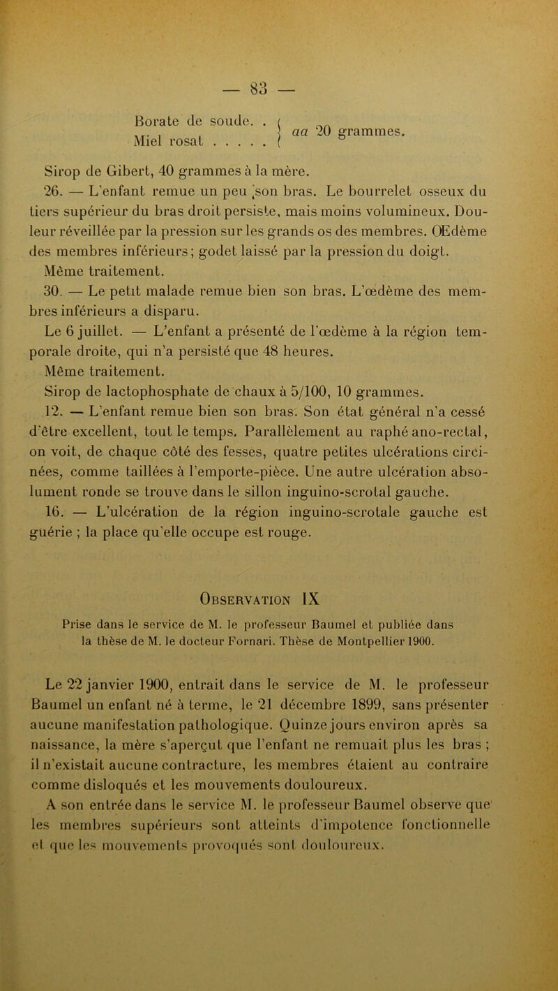 Borate de soude. . Miel rosat cici 20 grammes. Sirop de Gibert, 40 grammes à la mère. 26. — L'enfant remue un peu |son bras. Le bourrelet osseux du tiers supérieur du bras droit persiste, mais moins volumineux. Dou- leur réveillée par la pression sur les grands os des membres. Œdème des membres inférieurs; godet laissé par la pression du doigt. Môme traitement. 30. — Le petit malade remue bien son bras. L’œdème des mem- bres inférieurs a disparu. Le 6 juillet. — L’enfant, a présenté de l’œdème à la région tem- porale droite, qui n’a persisté que 48 heures. Même traitement. Sirop de lactophosphate de chaux à 5/100, 10 grammes. 12. — L’enfant remue bien son bras. Son état général n’a cessé d'être excellent, tout le temps. Parallèlement au raphé ano-rectal, on voit, de chaque côté des fesses, quatre petites ulcérations circi- nées, comme taillées à l’emporte-pièce. Une autre ulcération abso- lument ronde se trouve dans le sillon inguino-scrotal gauche. 16. — L’ulcération de la région inguino-scrotale gauche est guérie ; la place qu’elle occupe est rouge. Observation IX Prise dans le service de M. le professeur Baumel et publiée dans la thèse de M. le docteur Fornari. Thèse de Montpellier 1900. Le 22 janvier 1900, entrait dans le service de M. le professeur Baumel un enfant né à terme, le 21 décembre 1899, sans présenter aucune manifestation pathologique. Quinze jours environ après sa naissance, la mère s’aperçut que l’enfant ne remuait plus les bras ; il n’existait aucune contracture, les membres étaient au contraire comme disloqués et les mouvements douloureux. A son entrée dans le service M. le professeur Baumel observe que les membres supérieurs sont atteints d’impotence fonctionnelle et que les mouvements provoqués sont douloureux.