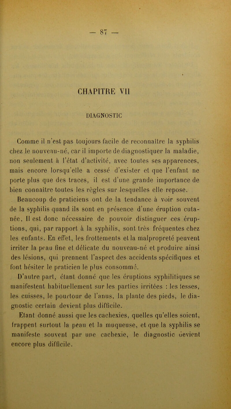 CHAPITRE Vil DIAGNOSTIC Comme il n’est pas toujours facile de reconnaître la syphilis chez le nouveau-né, car il importe de diagnostiquer la maladie, non seulement à l’état d’activité, avec toutes ses apparences, mais encore lorsqu’elle a cessé d’exister et que l’enfant ne porte plus que des traces, il est d’une grande importance de bien connaître toutes les règles sur lesquelles elle repose. Beaucoup de praticiens ont de la tendance à voir souvent de la syphilis quand ils sont en présence d’une éruption cuta- née. Il est donc nécessaire de pouvoir distinguer ces érup- tions, qui, par rapport à la syphilis, sont très fréquentes chez les enfants. En effet, les frottements et la malpropreté peuvent irriter la peau fine et délicate du nouveau-né et produire ainsi des lésions, qui prennent l’aspect des accidents spécifiques et font hésiter le praticien le plus consommé. D’autre part, étant donné que les éruptions syphilitiques se manifestent habituellement sur les parties irritées : les iesses, les cuisses, le pourtour de l’anus, la plante des pieds, le dia- gnostic certain devient plus difficile. Etant donné aussi que les cachexies, quelles qu’elles soient, frappent surtout la peau et la muqueuse, et que la syphilis se manifeste souvent par une cachexie, le diagnostic devient encore plus difficile.