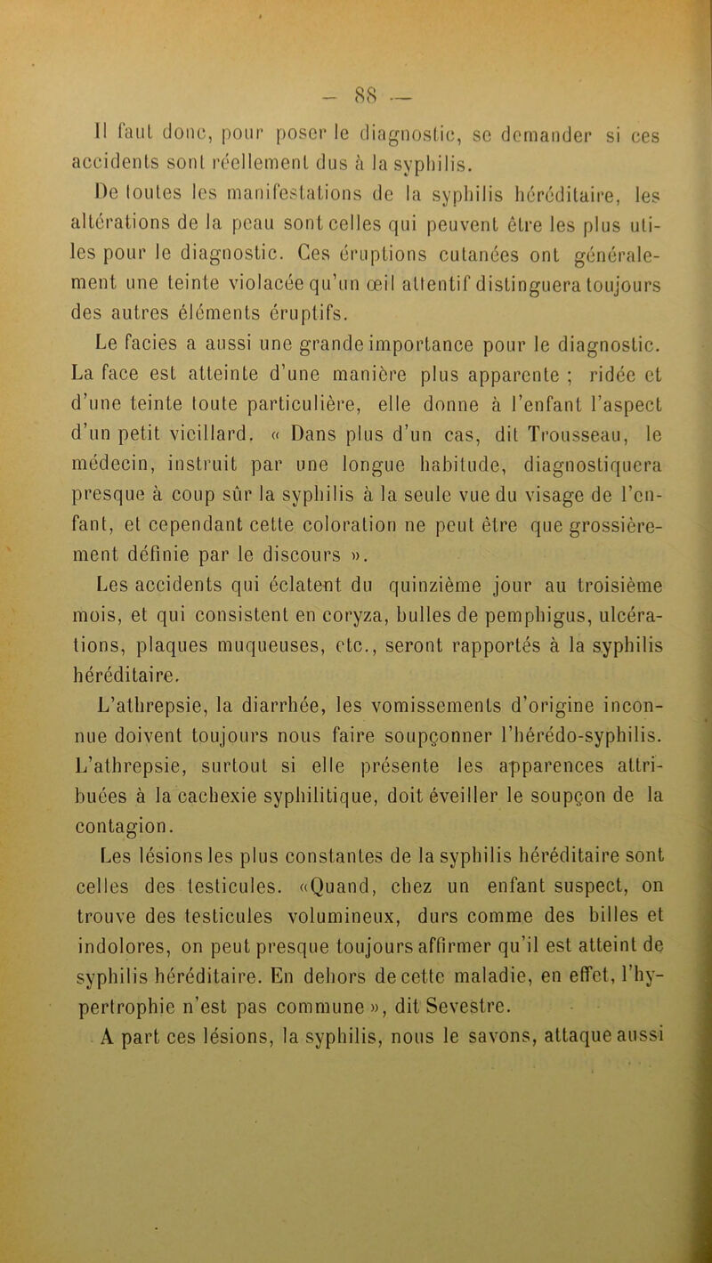 Il faut donc, pour poser le diagnostic, se demander si ces accidents sont réellement dus à la syphilis. De toutes les manifestations de la syphilis héréditaire, les altérations de la peau sont celles qui peuvent être les plus uti- les pour le diagnostic. Ces éruptions cutanées ont générale- ment une teinte violacée qu’un œil attentif distinguera toujours des autres éléments éruptifs. Le faciès a aussi une grande importance pour le diagnostic. La face est atteinte d’une manière plus apparente ; ridée et d’une teinte toute particulière, elle donne à l’enfant l’aspect d’un petit vieillard. « Dans plus d’un cas, dit Trousseau, le médecin, instruit par une longue habitude, diagnostiquera presque à coup sûr la syphilis à la seule vue du visage de l’en- fant, et cependant cette coloration ne peut être que grossière- ment définie par le discours ». Les accidents qui éclatent du quinzième jour au troisième mois, et qui consistent en coryza, bulles de pemphigus, ulcéra- tions, plaques muqueuses, etc., seront rapportés à la syphilis héréditaire. L’athrepsie, la diarrhée, les vomissements d’origine incon- nue doivent toujours nous faire soupçonner l’bérédo-syphilis. L’athrepsie, surtout si elle présente les apparences attri- buées à la cachexie syphilitique, doit éveiller le soupçon de la contagion. Les lésions les plus constantes de la syphilis héréditaire sont celles des testicules. «Quand, chez un enfant suspect, on trouve des testicules volumineux, durs comme des billes et indolores, on peut presque toujours affirmer qu’il est atteint de syphilis héréditaire. En dehors de cette maladie, en effet, l’hy- pertrophie n’est pas commune », dit Sevestre. A part ces lésions, la syphilis, nous le savons, attaque aussi