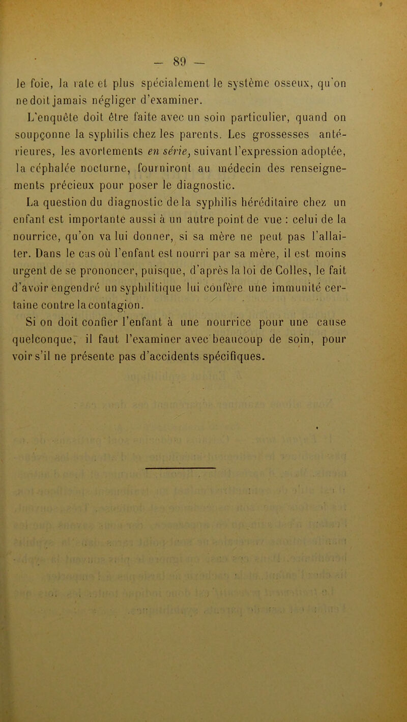 le foie, la raie et plus spécialement le système osseux, qu’on ne doit jamais négliger d’examiner. L’enquête doit être faite avec un soin particulier, quand on soupçonne la syphilis chez les parents. Les grossesses anté- rieures, les avortements en série, suivant l’expression adoptée, la céphalée nocturne, fourniront au médecin des renseigne- ments précieux pour poser le diagnostic. La question du diagnostic delà syphilis héréditaire chez un enfant est importante aussi à un autre point de vue : celui de la nourrice, qu’on va lui donner, si sa mère ne peut pas l’allai- ter. Dans le cas où l’enfant est nourri par sa mère, il est moins urgent de se prononcer, puisque, d’après la loi de Colles, le fait d’avoir engendré un syphilitique lui confère une immunité cer- taine contre lacontagion. Si on doit confier l’enfant à une nourrice pour une cause quelconque; il faut l’examiner avec beaucoup de soin, pour voir s’il ne présente pas d’accidents spécifiques.