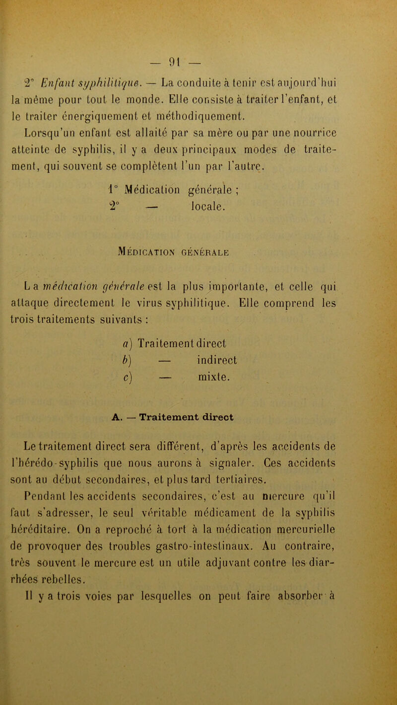 2° Enfant syphilitique. — La conduite à tenir est aujourd’hui la même pour tout le monde. Elle consiste à traiter l’enfant, et le traiter énergiquement et méthodiquement. Lorsqu’un enfant est allaité par sa mère ou par une nourrice atteinte de syphilis, il y a deux principaux modes de traite- ment, qui souvent se complètent l’un par l’autre. 1° Médication générale ; 2° — locale. Médication générale La médication générale e st la plus importante, et celle qui attaque directement le virus syphilitique. Elle comprend les trois traitements suivants : a) Traitement direct b) — indirect c) — mixte. A. — Traitement direct Le traitement direct sera différent, d’après les accidents de l’hérédo syphilis que nous aurons à signaler. Ces accidents sont au début secondaires, et plus tard tertiaires. Pendant les accidents secondaires, c’est au mercure qu’il faut s’adresser, le seul véritable médicament de la syphilis héréditaire. On a reproché à tort à la médication mercurielle de provoquer des troubles gastro-intestinaux. Au contraire, très souvent le mercure est un utile adjuvant contre les diar- rhées rebelles. Il y a trois voies par lesquelles on peut faire absorber à