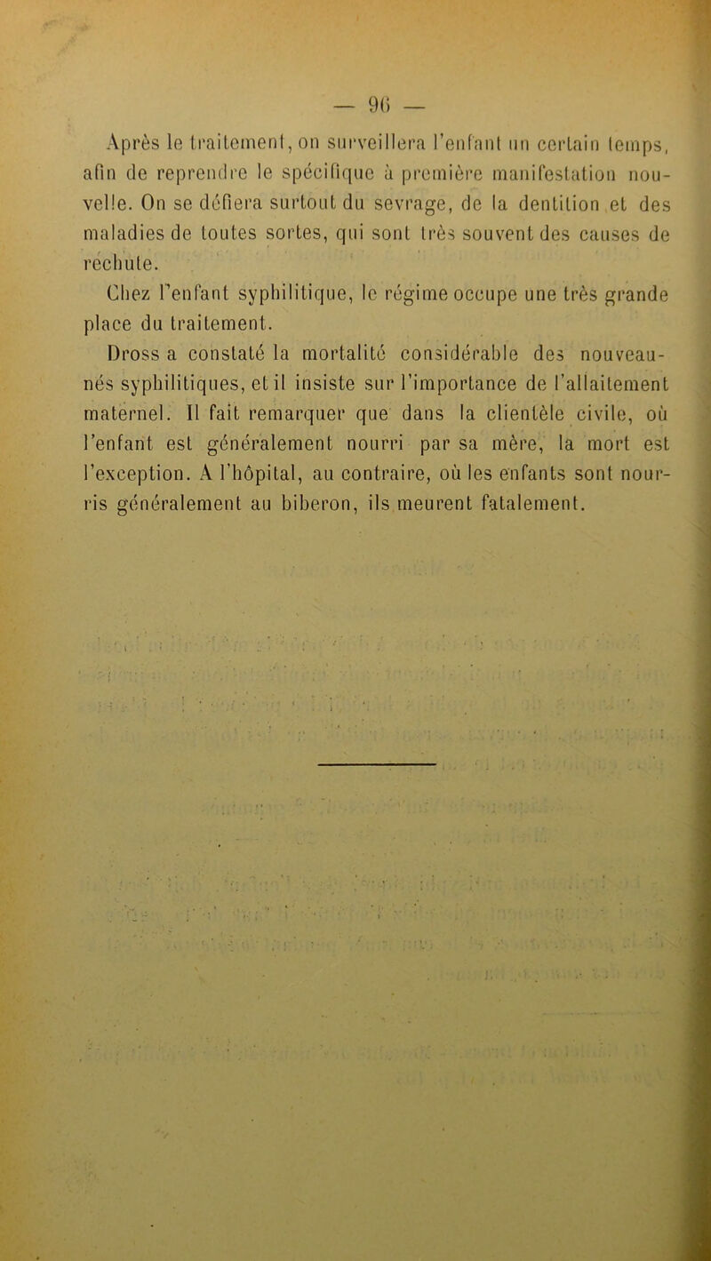 Après le traitement, on surveillera l’enfant un certain temps, afin de reprendre le spécifique à première manifestation nou- velle. On se défiera surtout du sevrage, de la dentition et des maladies de toutes sortes, qui sont très souvent des causes de rechute. Chez l’enfant syphilitique, le régime occupe une très grande place du traitement. Dross a constaté la mortalité considérable des nouveau- nés syphilitiques, et il insiste sur l’importance de l’allaitement maternel. Il fait remarquer que dans la clientèle civile, où l’enfant est généralement nourri par sa mère, la mort est l’exception. X l'hôpital, au contraire, où les enfants sont nour- ris généralement au biberon, ils meurent fatalement.