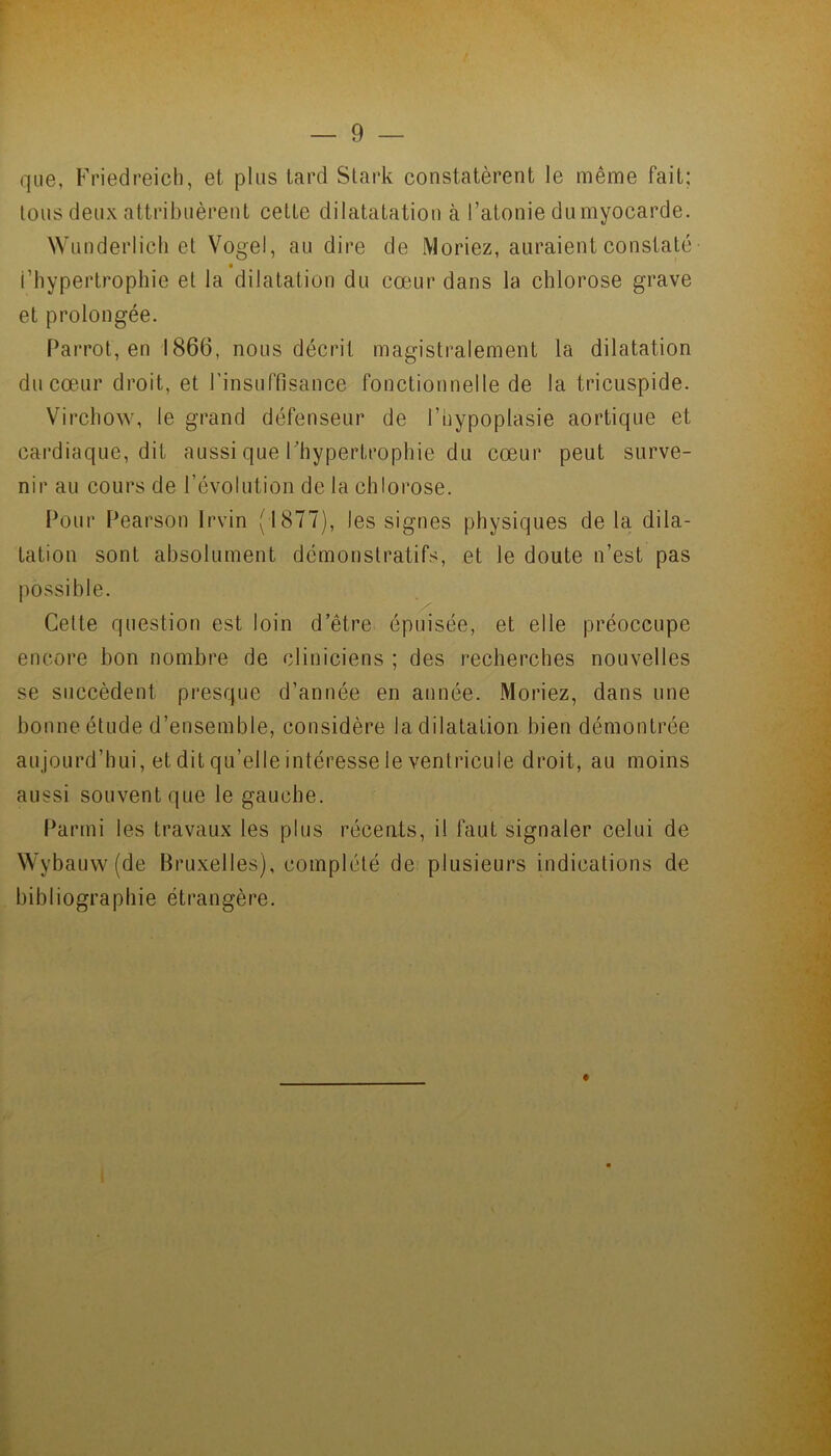 que, Friedreich, et plus tard Stark constatèrent le même fait; tous deux attribuèrent cette dilatatation à l’atonie du myocarde. Wunderlich et Vogel, au dire de Moriez, auraient constaté l’hypertrophie et la dilatation du cœur dans la chlorose grave et prolongée. Par rot', en 1866, nous décrit magistralement la dilatation du cœur droit, et l'insuffisance fonctionnelle de la tricuspide. Virchow, le grand défenseur de l’hypoplasie aortique et cardiaque, dit aussi que l’hypertrophie du cœur peut surve- nir au cours de l’évolution de la chlorose. Pour Pearson Irvin (1877), les signes physiques delà dila- tation sont absolument démonstratifs, et le doute n’est pas possible. Cette question est loin d’être épuisée, et elle préoccupe encore bon nombre de cliniciens ; des recherches nouvelles se succèdent presque d’année en année. Moriez, dans une bonne étude d’ensemble, considère la dilatation bien démontrée aujourd’hui, et dit qu’elle intéresse le ventricule droit, au moins aussi souvent que le gauche. Parmi les travaux les plus récents, il faut signaler celui de Wybauw (de Bruxelles), complété de plusieurs indications de bibliographie étrangère.