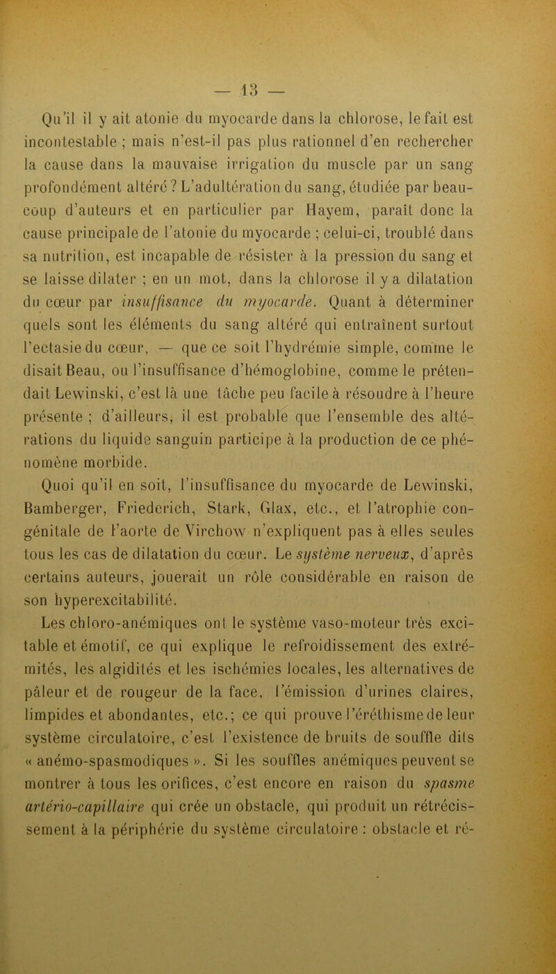 Qu’il il y ait atonie du myocarde dans la chlorose, le fait est incontestable ; mais n’est-il pas plus rationnel d’en rechercher la cause dans la mauvaise irrigation du muscle par un sang profondément altéré? L’adultération du sang, étudiée par beau- coup d’auteurs et en particulier par Hayem, paraît donc la cause principale de l’atonie du myocarde ; celui-ci, troublé dans sa nutrition, est incapable de résister à la pression du sang et se laisse dilater ; en un mot, dans la chlorose il y a dilatation du cœur par insuffisance du myocarde. Quant à déterminer quels sont les éléments du sang altéré qui entraînent surtout l’ectasie du cœur, — que ce soit l’hydrémie simple, comme le disait Beau, ou l’insuffisance d’hémoglobine, comme le préten- dait Levvinski, c’est là une tâche peu facile à résoudre à l’heure présente ; d’ailleurs, il est probable que l’ensemble des alté- rations du liquide sanguin participe à la production de ce phé- nomène morbide. Quoi qu’il en soit, l’insuffisance du myocarde de Lewinski, Bamberger, Friederieh, Stark, Glax, etc., et l’atrophie con- génitale de l'aorte de Virchow n’expliquent pas à elles seules tous les cas de dilatation du cœur. Le système nerveux, d’après certains auteurs, jouerait un rôle considérable en raison de son hyperexcitabilité. Les chloro-anémiques ont le système vaso-moteur très exci- table et émotif, ce qui explique le refroidissement des extré- mités, les algidilés et les ischémies locales, les alternatives de pâleur et de rougeur de la face, l’émission d’urines claires, limpides et abondantes, etc.; ce qui prouve l’éréthisme de leur système circulatoire, c’est l’existence de bruits de souffle dits « anémo-spasmodiques ». Si les souffles anémiques peuvent se montrer à tous les orifices, c’est encore en raison du spasme artério-capillaire qui crée un obstacle, qui produit un rétrécis- sement à la périphérie du système circulatoire : obstacle et ré-