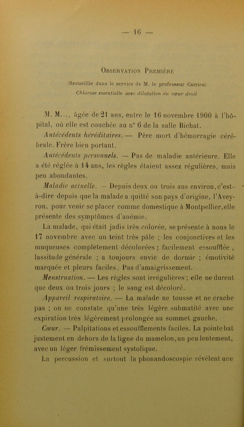 10 — Observation Première (Recueillie dans le service de M. le professeur Carrieu) Chlorose essentielle avec dilatation du cœur droit M. M.,., âgée de 21 ans, entre le 16 novembre 1900 à l’hô- pital, où elle est couchée au n° 6 de la salle Bichat. Antécédents héréditaires. — Père mort d’hémorragie céré- brale. Frère bien portant. Antécédents personnels. — Pas de maladie antérieure. Elle a été réglée à 14 ans, les règles étaient assez régulières, mais peu abondantes. Maladie actuelle. — Depuis deux ou trois ans environ, c’est- à-dire depuis que 1a. malade a quitté son pays d’origine, l’Avey- ron, pour venir se placer comme domestique à Montpellier,elle présente des symptômes d’anémie. La malade, qui était jadis très colorée, se présente à nous le 17 novembre avec un teint très pâle ; les conjonctives et les muqueuses complètement décolorées ; facilement essoufflée , lassitude générale ; a toujours envie de dormir ; émotivité marquée et pleurs faciles. Pas d’amaigrissement. Menstruation. — Les règles sont irrégulières-; elle ne durent que deux ou trois jours ; le sang est décoloré. Appareil respiratoire. — La malade ne tousse et ne crache pas ; on ne constate qu’une très légère submatité avec une expiration très légèrement prolongée au sommet gauche. Cœur. — Palpitations et essoufflements faciles. La pointe bat justement en dehors de la ligne du mamelon, un peu lentement, avec un léger frémissement systolique. La percussion et surtout la phonandoscospie révèlent une