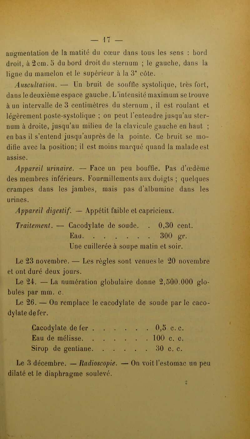 augmentation de la matité du cœur dans tous les sens : bord droit, à 2cm. 5 du bord droit du sternum ; le gauche, dans la ligne du mamelon et le supérieur à la 3* côte. Auscultation. — Un bruit de souffle systolique, très fort, dans le deuxième espace gauche .L’intensité maximum se trouve à un intervalle de 3 centimètres du sternum, il est roulant et légèrement poste-systolique ; on peut l’entendre jusqu’au ster- num à droite, jusqu’au milieu de la clavicule gauche en haut ; en bas il s’entend jusqu’auprès de la pointe. Ce bruit se mo- difie avec la position; il est moins marqué quand ta malade est assise. Appareil urinaire. — Face un peu bouffie. Pas d’œdème des membres inférieurs. Fourmillements aux duigts ; quelques crampes dans les jambes, mais pas d’albumine dans les urines. Appareil digestif. — Appétit faible et capricieux. Traitement. — Cacodylate de soude. . 0,30 cent. Eau 300 gr. Une cuillerée à soupe matin et soir. Le 23 novembre. — Les règles sont venues le 20 novembre et ont duré deux jours. Le 24. — La numération globulaire donne 2,300.000 glo- bules par mm. c. Le 26. — On remplace le cacodylate de soude par le caco- dylate de fer. Cacodylate de fer . . . . . . 0,5 c. c. Eau de mélisse 100 c. c. Sirop de gentiane 30 c. c. Le 3 décembre. — Radioscopie. — On voit l’estomac un peu dilaté et le diaphragme soulevé.