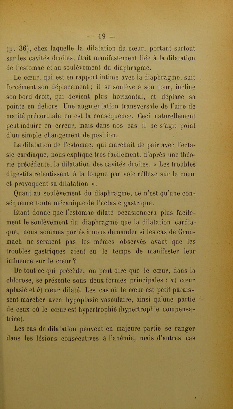 (p. 36), chez laquelle la dilatation du cœur, portant surtout sur les cavités droites, était manifestement liée à la dilatation de l’estomac et au soulèvement du diaphragme. Le cœur, qui est eu rapport intime avec la diaphragme, suit forcément son déplacement ; il se soulève à son tour, incline son bord droit, qui devient plus horizontal, et déplace sa pointe en dehors. Une augmentation transversale de Faire de matité précordiale en est la conséquence. Ceci naturellement peut induire en erreur, mais dans nos cas il ne s’agit point d’un simple changement de position. La dilatation de l’estomac, qui marchait de pair avec l’ecta- sie cardiaque, nous explique très facilement, d’après une théo- rie précédente, la dilatation des cavités droites. « Les troubles digestifs retentissent à la longue par voie réflexe sur le cœur et provoquent sa dilatation ». Quant au soulèvement du diaphragme, ce n’est qu’une con- séquence toute mécanique de l’ectasie gastrique. Etant donné que l’estomac dilaté occasionnera plus facile- ment le soulèvement du diaphragme que la dilatation cardia- que, nous sommes portés à nous demander si les cas de Grun- mach ne seraient pas les mêmes observés avant que les troubles gastriques aient eu le temps de manifester leur influence sur le cœur? De tout ce qui précède, on peut dire que le cœur, dans la chlorose, se présente sous deux formes principales : a) cœur aplasié et b) cœur dilaté. Les cas où le cœur est petit parais- sent marcher avec hypoplasie vasculaire, ainsi qu’une partie de ceux où le cœur est hypertrophié (hypertrophie compensa- trice). Les cas de dilatation peuvent en majeure partie se ranger dans les lésions consécutives à l’anémie, mais d’autres cas