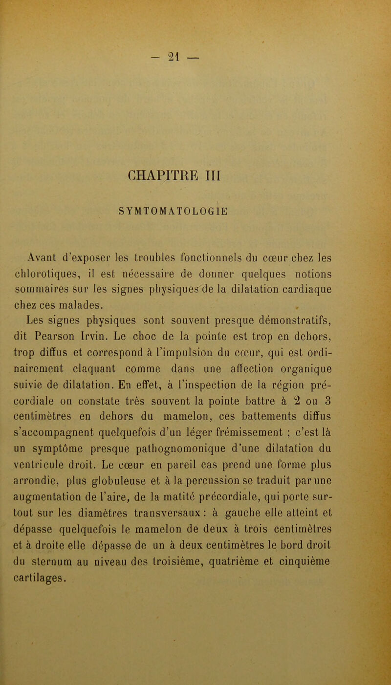 CHAPITRE III SYMTOMATOLOGIE Avant d'exposer les troubles fonctionnels du cœur chez les chlorotiques, il est nécessaire de donner quelques notions sommaires sur les signes physiques de la dilatation cardiaque chez ces malades. Les signes physiques sont souvent presque démonstratifs, dit Pearson Irvin. Le choc de la pointe est trop en dehors, trop diffus et correspond à l’impulsion du cœur, qui est ordi- nairement claquant comme dans une affection organique suivie de dilatation. En effet, à l’inspection de la région pré- cordiale on constate très souvent la pointe battre à 2 ou 3 centimètres en dehors du mamelon, ces battements diffus s’accompagnent quelquefois d’un léger frémissement ; c’est là un symptôme presque pathognomonique d’une dilatation du ventricule droit. Le cœur en pareil cas prend une forme plus arrondie, plus globuleuse et à la percussion se traduit par une augmentation de l’aire, de la matité précordiale, qui porte sur- tout sur les diamètres transversaux: à gauche elle atteint et dépasse quelquefois le mamelon de deux à trois centimètres et à droite elle dépasse de un à deux centimètres le bord droit du sternum au niveau des troisième, quatrième et cinquième cartilages.