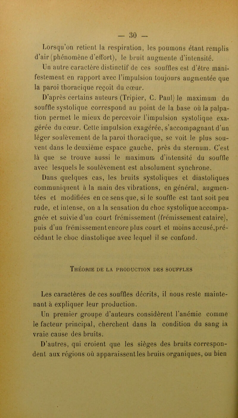 Lorsqu’on retient la respiration, les poumons étant remplis d’air (phénomène d’effort), le bruit augmente d’intensité. Un autre caractère distinctif de ces souffles est d’être mani- festement en rapport avec l’impulsion toujours augmentée que la paroi thoracique reçoit du cœur. D’après certains auteurs (Tripier, C. Paul) le maximum du souffle systolique correspond au point de la base où la palpa- tion permet le mieux de percevoir l’impulsion systolique exa- gérée du cœur. Cette impulsion exagérée, s’accompagnant d’un léger soulèvement de la paroi thoracique, se voit le plus sou- vent dans le deuxième espace gauche, près du sternum. C’est là que se trouve aussi le maximum d’intensité du souffle avec lesquels le soulèvement est absolument synchrone. Dans quelques cas, les bruits systoliques et diastoliques communiquent à la main des vibrations, en général, augmen- tées et modifiées en ce sens que, si le souffle est tant soit peu rude, et intense, on a la sensation du choc systolique accompa- gnée et suivie d’un court frémissement (frémissement cataire), puis d’un frémissementencore plus court et moins accusé,pré- cédant le choc diastolique avec lequel il se confond. Théorie de la production des souffles Les caractères de ces souffles décrits, il nous reste mainte- nant à expliquer leur production. Un premier groupe d’auteurs considèrent l’anémie comme le facteur principal, cherchent dans la condition du sang ia vraie cause des bruits. D’autres, qui croient que les sièges des bruits correspon- dent aux régions où apparaissent les bru iis organiques, ou bien