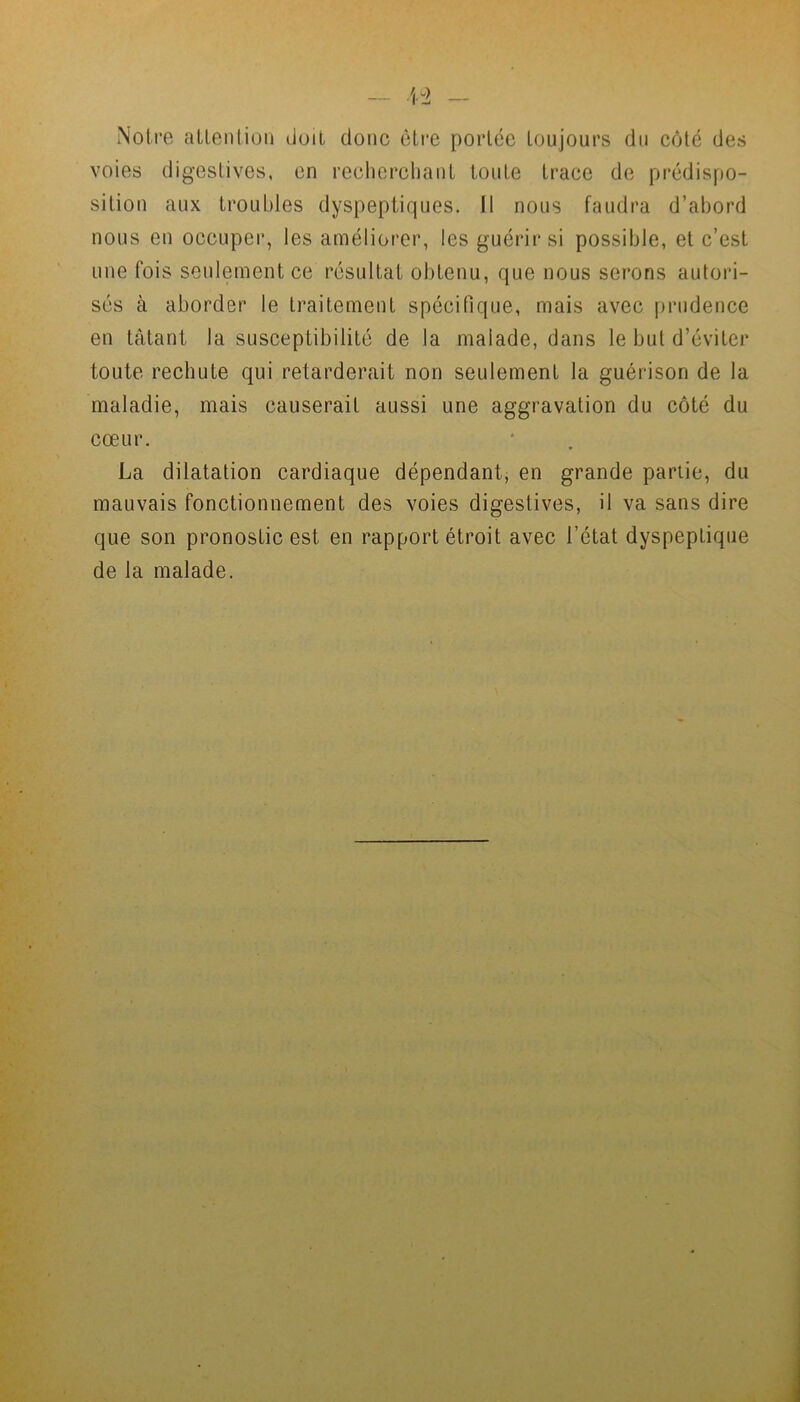 Notre attention doit donc être portée toujours du côté des voies digestives, en recherchant toute trace de prédispo- sition aux troubles dyspeptiques. Il nous faudra d’abord nous en occuper, les améliorer, les guérir si possible, et c’est une fois seulement ce résultat obtenu, que nous serons autori- sés à aborder le traitement spécifique, mais avec prudence en tâtant la susceptibilité de la malade, dans le but d’éviter toute rechute qui retarderait non seulement la guérison de la maladie, mais causerait aussi une aggravation du côté du cœur. La dilatation cardiaque dépendant, en grande partie, du mauvais fonctionnement des voies digestives, il va sans dire que son pronostic est en rapport étroit avec l’état dyspeptique de la malade.