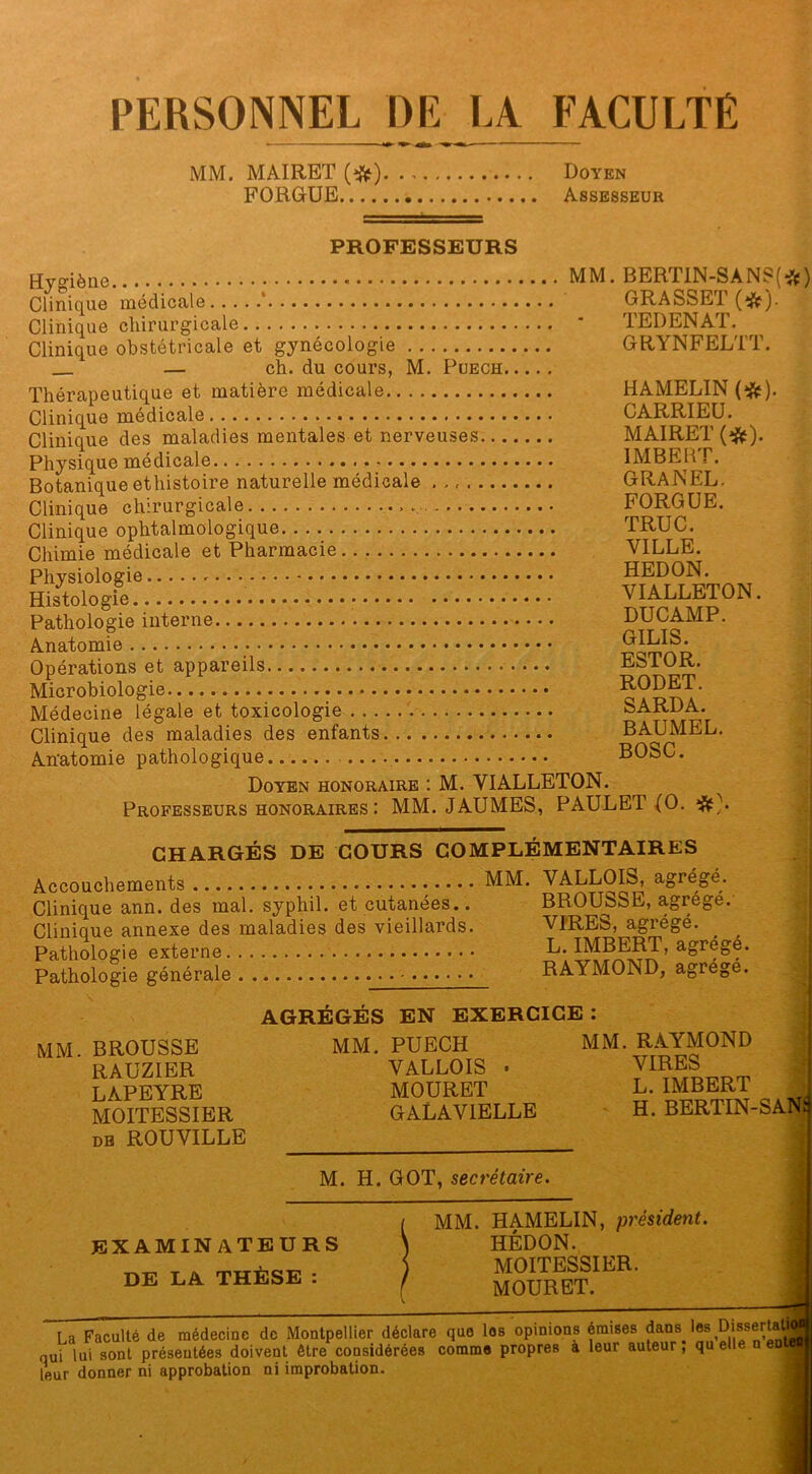 PERSONNEL DE LA FACULTÉ MM. MAIRET (ft). .. Doyen FORGUE Assesseur PROFESSEURS Hygiène Clinique médicale ‘ Clinique chirurgicale Clinique obstétricale et gynécologie — ch. du cours, M. Puech Thérapeutique et matière médicale Clinique médicale Clinique des maladies mentales et nerveuses... Physique médicale Botanique ethistoire naturelle médicale ....... Clinique chirurgicale Clinique ophtalmologique Chimie médicale et Pharmacie Physiologie Histologie Pathologie interne Anatomie Opérations et appareils Microbiologie Médecine légale et toxicologie Clinique des maladies des enfants Anatomie pathologique MM. BERTIN-SANS(*) GRASSET O). TEDENAT. GRYNFELTT. HAMELÏN (#). CARRIEU. MAIRET (#). IMBERT. GRANEL. FORGUE. TRUC. VILLE. HEDON. VIALLETON. DUC AMP. GILIS. ESTOR. RODET. SARDA. BAUMEL. BOSC. Doyen honoraire : M. VIALLETON. Professeurs honoraires: MM. JAUMES, PAULET (O. CHARGÉS DE COURS COMPLÉMENTAIRES Accouchements Clinique ann. des mal. syphil. et cutanées.. Clinique annexe des maladies des vieillards. Pathologie externe Pathologie générale MM. VALLOIS, agrégé. BROUSSE, agrégé. VIRES, agrégé. L. IMBERT, agrégé. RAYMOND, agrégé. MM. BROUSSE RAUZIER LAPEYRE MOITESSIER db ROUVILLE AGRÉGÉS EN EXERCICE : MM. PUECH MM. RAYMOND * VALLOIS • VIRES MOURET L. IMBERT J GALAV1ELLE H. BERTIN-SAN3 M. H. GOT, secrétaire. examinateurs DE LA THÈSE : MM. HAMELIN, président. HÉDON. MOITESSIER. MOURET. La Faculté de médecine de Montpellier déclare que los opinions émises dans ïes Dissertatgo qui lui sont présentées doivent être considérées comme propres a leur auteur, qu elle n ente^ leur donner ni approbation ni improbation. *