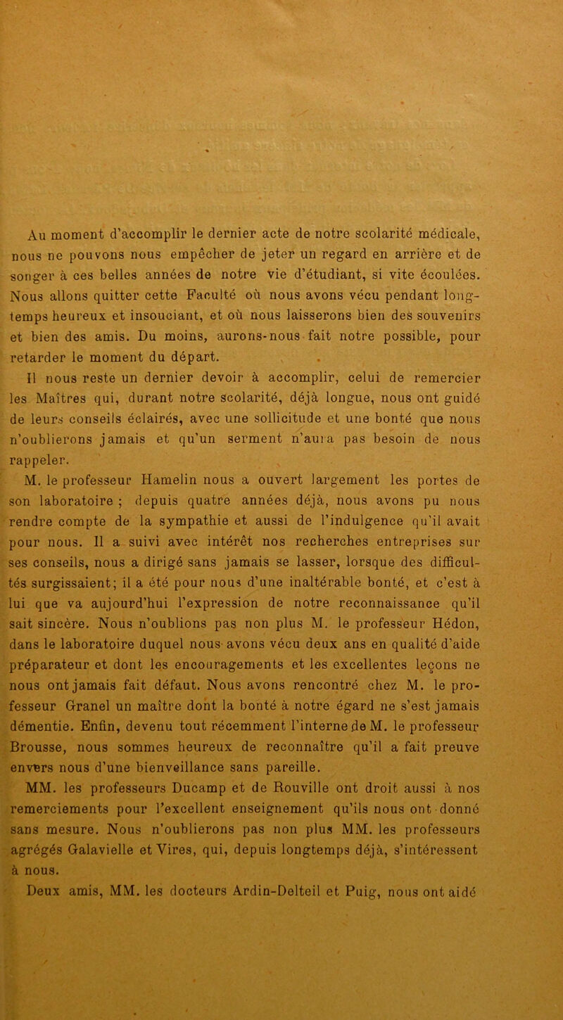 Au moment d’accomplir le dernier acte de notre scolarité médicale, nous ne pouvons nous empêcher de jeter un regard en arrière et de songer à ces belles années de notre vie d’étudiant, si vite écoulées. Nous allons quitter cette Faculté où nous avons vécu pendant long- temps heureux et insouciant, et où nous laisserons bien des souvenirs et bien des amis. Du moins, aurons-nous fait notre possible, pour retarder le moment du départ. Il nous reste un dernier devoir à accomplir, celui de remercier les Maîtres qui, durant notre scolarité, déjà longue, nous ont guidé de leurs conseils éclairés, avec une sollicitude et une bonté que nous n’oublierons jamais et qu’un serment n’aura pas besoin de nous rappeler. M. le professeur Hamelin nous a ouvert largement les portes de son laboratoire ; depuis quatre années déjà, nous avons pu nous rendre compte de la sympathie et aussi de l’indulgence qu’il avait pour nous. Il a suivi avec intérêt nos recherches entreprises sur ses conseils, nous a dirigé sans jamais se lasser, lorsque des difficul- tés surgissaient; il a été pour nous d’une inaltérable bonté, et c’est à lui que va aujourd’hui l’expression de notre reconnaissance qu’il sait sincère. Nous n’oublions pas non plus M. le professeur Hédon, dans le laboratoire duquel nous avons vécu deux ans en qualité d’aide préparateur et dont les encouragements et les excellentes leçons ne nous ont jamais fait défaut. Nous avons rencontré chez M. le pro- fesseur Grand un maître dont la bonté à notre égard ne s’est jamais démentie. Enfin, devenu tout récemment l’interne de M. le professeur Brousse, nous sommes heureux de reconnaître qu’il a fait preuve envers nous d’une bienveillance sans pareille. MM. les professeurs Ducamp et de Rouville ont droit aussi à nos remerciements pour l’excellent enseignement qu’ils nous ont donné sans mesure. Nous n’oublierons pas non plus MM. les professeurs agrégés Galavielle et Vires, qui, depuis longtemps déjà, s’intéressent à nous. Deux amis, MM. les docteurs Ardin-Delteil et Puig, nous ont aidé