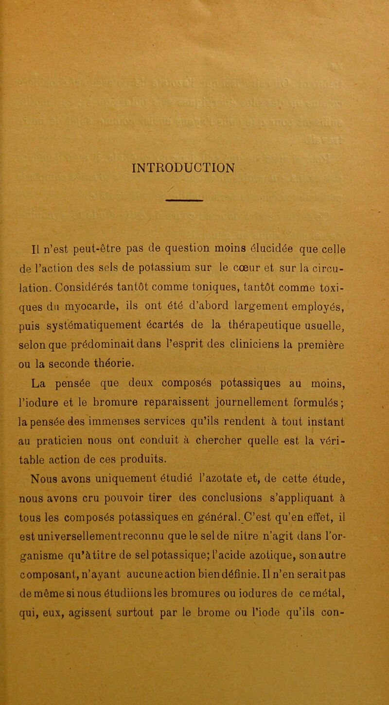 INTRODUCTION / Il n’est peut-être pas de question moins élucidée que celle de l’action des sels de potassium sur le cœur et sur la circu- lation. Considérés tantôt comme toniques, tantôt comme toxi- ques du myocarde, ils ont été d’abord largement employés, puis systématiquement écartés de la thérapeutique usuelle, selon que prédominait dans l’esprit des cliniciens la première ou la seconde théorie. La pensée que deux composés potassiques au moins, l’iodure et le bromure reparaissent journellement formulés; la pensée des immenses services qu’ils rendent à tout instant au praticien nous ont conduit à chercher quelle est la véri- table action de ces produits. Nous avons uniquement étudié l’azotate et, de cette étude, nous avons cru pouvoir tirer des conclusions s’appliquant à tous les composés potassiques en général. C’est qu’en effet, il est universellementreconnu que le sel de nitre n’agit dans l’or- ganisme qu’àtitre de sel potassique; l’acide azotique, sonautre composant, n’ayant aucuneaction bien définie. Il n’en seraitpas de même si nous étudiions les bromures ou iodures de ce métal, qui, eux, agissent surtout par le brome ou l’iode qu’ils con-