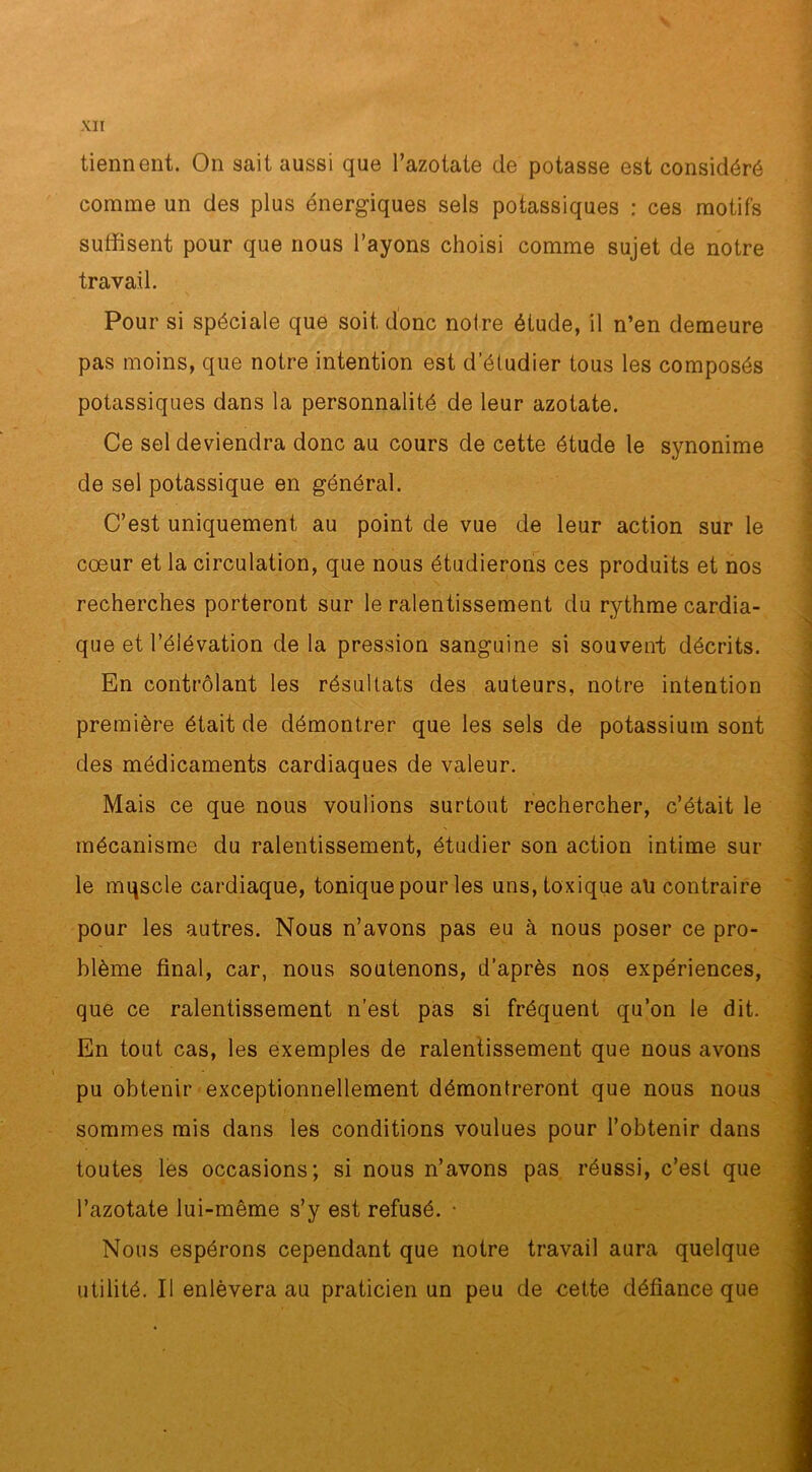 tiennent. On sait aussi que l’azotate de potasse est considéré comme un des plus énergiques sels potassiques : ces motifs suffisent pour que nous l’ayons choisi comme sujet de notre travail. Pour si spéciale que soit donc notre étude, il n’en demeure pas moins, que notre intention est d’étudier tous les composés potassiques dans la personnalité de leur azotate. Ce sel deviendra donc au cours de cette étude le synonime de sel potassique en général. C’est uniquement au point de vue de leur action sur le cœur et la circulation, que nous étudierons ces produits et nos recherches porteront sur le ralentissement du rythme cardia- que et l’élévation de la pression sanguine si souvent; décrits. En contrôlant les résultats des auteurs, notre intention première était de démontrer que les sels de potassium sont des médicaments cardiaques de valeur. Mais ce que nous voulions surtout rechercher, c’était le mécanisme du ralentissement, étudier son action intime sur le mqscle cardiaque, tonique pour les uns, toxique ah contraire pour les autres. Nous n’avons pas eu à nous poser ce pro- blème final, car, nous soutenons, d’après nos expériences, que ce ralentissement n’est pas si fréquent qu’on le dit. En tout cas, les exemples de ralentissement que nous avons pu obtenir exceptionnellement démontreront que nous nous sommes mis dans les conditions voulues pour l’obtenir dans toutes les occasions; si nous n’avons pas réussi, c’est que l’azotate lui-même s’y est refusé. • Nous espérons cependant que notre travail aura quelque utilité. Il enlèvera au praticien un peu de cette défiance que