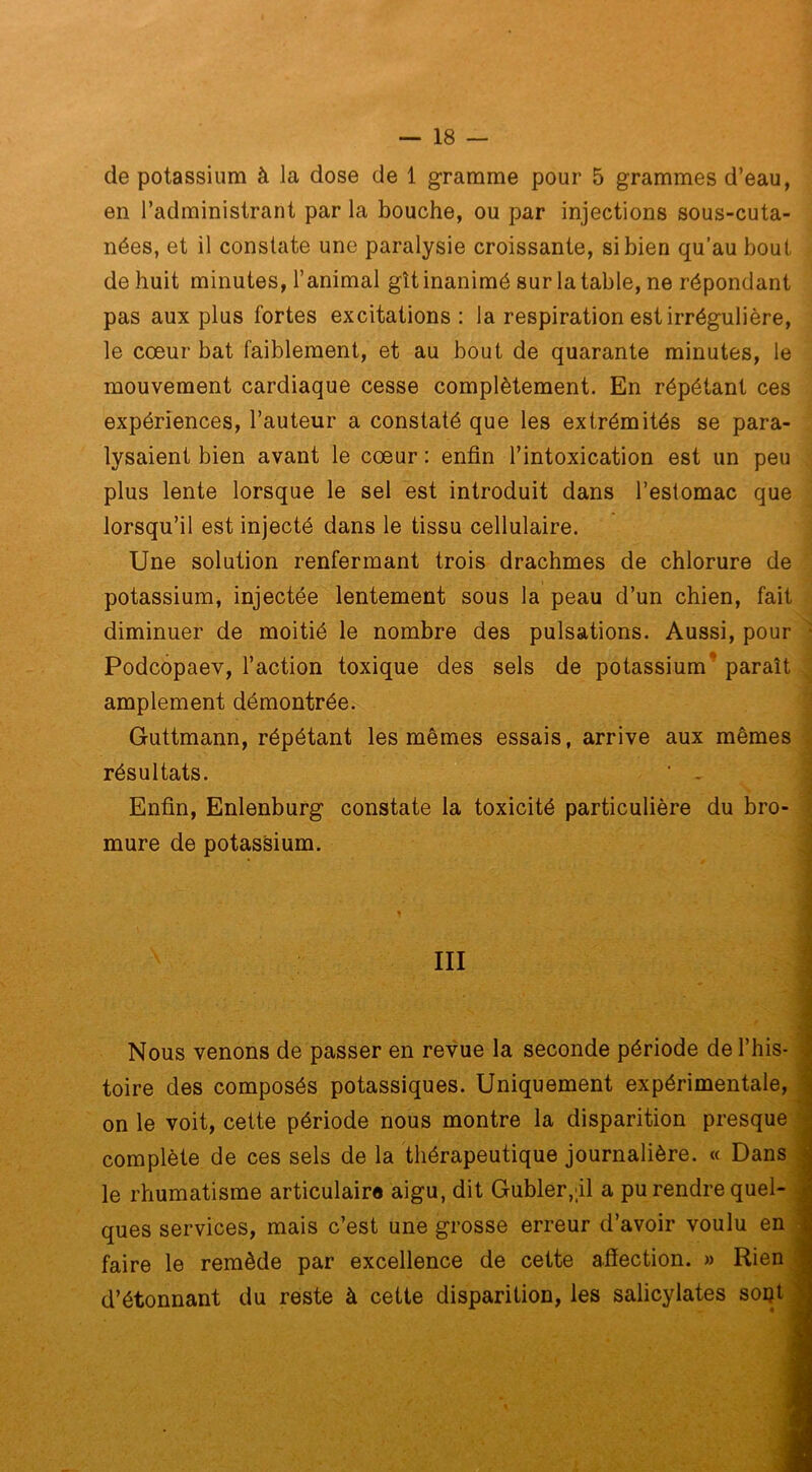 de potassium à la dose de 1 gramme pour 5 grammes d’eau, en l’administrant par la bouche, ou par injections sous-cuta- nées, et il constate une paralysie croissante, si bien qu’au bout de huit minutes, l’animal gltinanimé sur latable, ne répondant pas aux plus fortes excitations: la respiration est irrégulière, le cœur bat faiblement, et au bout de quarante minutes, le mouvement cardiaque cesse complètement. En répétant ces expériences, l’auteur a constaté que les extrémités se para- lysaient bien avant le cœur : enfin l’intoxication est un peu plus lente lorsque le sel est introduit dans l’estomac que lorsqu’il est injecté dans le tissu cellulaire. Une solution renfermant trois drachmes de chlorure de potassium, injectée lentement sous la peau d’un chien, fait diminuer de moitié le nombre des pulsations. Aussi, pour Podcopaev, l’action toxique des sels de potassium paraît amplement démontrée. Guttmann, répétant les mêmes essais, arrive aux mêmes résultats. * ~ Enfin, Enlenburg constate la toxicité particulière du bro- mure de potassium. III Nous venons de passer en revue la seconde période de l’his- toire des composés potassiques. Uniquement expérimentale, on le voit, cette période nous montre la disparition presque complète de ces sels de la thérapeutique journalière. « Dans le rhumatisme articulaire aigu, dit Gubler,;il a pu rendre quel- ques services, mais c’est une grosse erreur d’avoir voulu en faire le remède par excellence de cette afîection. » Rien d’étonnant du reste à cette disparition, les salicylates soijt