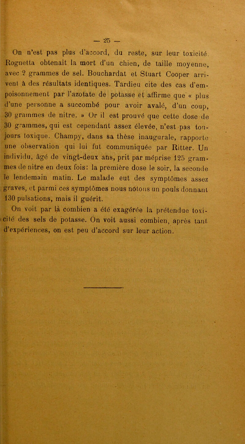 On n’est pas plus d’accord, du reste, sur leur toxicité. Rognetta obtenait la mort d’un chien, de taille moyenne, avec 2 grammes de sel. Bouchardat et Stuart Cooper arri- vent à des résultats identiques. Tardieu cite des cas d’em- poisonnement par l’azotate de potasse et affirme que « plus d’une personne a succombé pour avoir avalé, d’un coup, 30 grammes de nitre. » Or il est prouvé que cette dose de 30 grammes, qui est cependant assez élevée, n’est pas tou- jours toxique. Champy, dans sa thèse inaugurale, rapporte une observation qui lui fut communiquée par Ritter. Un individu, âgé de vingt-deux ans, prit par méprise 125 gram- mes de nitre en deux fois: la première dose le soir, la seconde le lendemain matin. Le malade eut des symptômes assez graves, et parmi ces symptômes nous notons un pouls donnant 130 pulsations, mais il guérit. On voit par là combien a été exagérée la prétendue toxi- cité des sels de potasse. On voit aussi combien, après tant d’expériences, on est peu d’accord sur leur action.