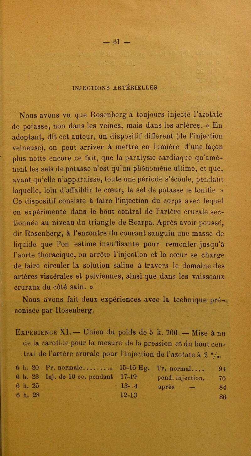 INJECTIONS ARTÉRIELLES Nous avons vu que Rosenberg a toujours injecté l’azotate de potasse, non dans les veines, mais dans les artères. « En adoptant, dit cet auteur, un dispositif différent (de l’injection veineuse), on peut arriver à mettre en lumière d’une façon plus nette encore ce fait, que la paralysie cardiaque qu’amè- nent les sels de potasse n’est qu’un phénomène ultime, et que, avant qu’elle n’apparaisse, toute une période s’écoule, pendant laquelle, loin d’affaiblir le cœur, le sel de potasse le tonifie. » Ce dispositif consiste à faire l’injection du corps avec lequel on expérimente dans le bout central de l’artère crurale sec- tionnée au niveau du triangle de Scarpa. Après avoir poussé, dit Rosenberg, à l’encontre du courant sanguin une masse de liquide que l’on estime insuffisante pour remonter jusqu’à l’aorte thoracique, on arrête l’injection et le cœur se charge de faire circuler la solution saline à travers le domaine des artères viscérales et pelviennes, ainsi que dans les vaisseaux cruraux du côté sain. » Nous avons fait deux expériences avec la technique pré- conisée par Rosenberg. Expérience XI. — Chien du poids de 5 k. 700. — Mise à nu de la carotide pour la mesure de la pression et du bout cen- tral de l’artère crurale pour l’injection de l’azotate à 2 %. 6 h. 20 Pr. normale 15-16 Hg. Tr. normal 94 6 h. 23 Inj. de 10 ce. pendant 17-19 pend, injection. 76 6 h. 25 13- 4 après — 84 86