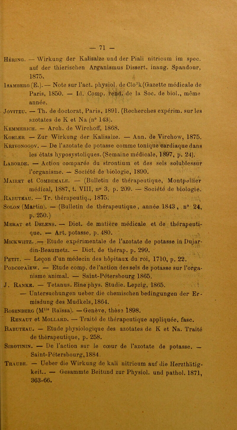 Hêring. — Wirkung der Kalisalze und der Piali nitricum im spec. auf der thieriscken Arganismus Dissert, inaug. Spandour, 1875. Isamberg (E.). — Note sur l’act. physiol. de Clo3k(Gazette médicale de Paris, 1850. — Id. Comp. fend, de la Soc. de biol., même année. Jovitzu. — Th. de doctorat, Paris, 1891. (Recherches expérim. sur les azotates de K et Na (n° 143). Kemmerich. — Arch. de Wirchoff, 1868. Kohler — Zur Wirkung der Kalisalze. — Ann. de Virchow, 1875. Krivonogov. — De l’azotate de potasse comme tonique cardiaque dans les états hyposystoliques. (Semaine médicale, 1897, p. 24). Laborde. — Action comparée du strontium et des sels solublessur • . . V,., • l’organisme. — Société de biologie, 1890. Mairet et Combemale. — (Bulletin de thérapeutique, Montpellier médical, 1887, t. VIII, n° 3, p. 209. — Société de biologie. Rabuteau. — Tr. thérapeutiq., 1875. Solon (Martin). (Bulletin de thérapeutique, année 1843, n° 24, p. 250.) ' 1 ' ■ ’ Merat et Delens. — Dict. de matière médicale et de thérapeuti- que. — Art. potasse, p. 480. Mickwiitz. Etude expérimentale de Pazotate de potasse in Dujar- din-Beaumetz. — Dict. de thérap. p. 299. Petit. — Leçon d’un médecin des hôpitaux du roi, 1710, p. 22. Podcopaïew. — Etude comp. de l’action des sels de potasse sur l’orga- nisme animal. — Saint-Pétersbourg 1865. J. Ranke. — Tetanus. Eine phys. Studie. Lepzig, 1865. i — Untersuchungen ueber die chemischen bedingungen der Er- misdung des Mudkels, 1864. Rosenberg (MUe Raïssa). —Genève, thèse 1898. Renaut et Mollard. — Traité de thérapeutique appliquée, fasc. Rabuteau. — Etude physiologique des azotates de K et Na. Traité de thérapeutique, p. 258. Sirotinin. — De l’action sur le cœur de l’azotate de potasse. — Saint-Pétersbourg, 1884. Traube. — Ueber die Wirkung de kali nitricum auf die Herzthàtig- keit.. — Gesammte Beitund zur Physiol. und pathol. 1871, 363-66.