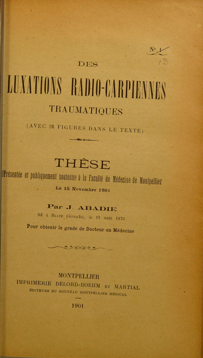 DES traumatiques (AVEC 26 FIGURES DANS LE TEXTE) el puliji I souteDpe à la faculia pe Mecliie Pe Le 15 Novembre 1901 J. ABADIE Né 4 Buïe (Gironde), le 12 août 1876 Pour obtenir le grade de Docteur en Médecine MONTPELLIER imprimerie DELORD-BOEHM E-r MARTIr) ÉD.TEUBS du nouveau MONTPECUEE MED,cal 1901