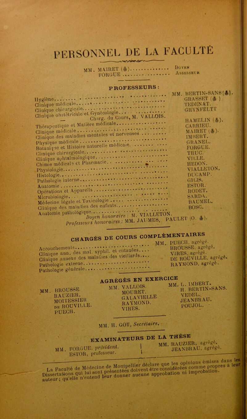 PERSONNEL DE LA FACULTÉ professeurs : MM. RERTIN-SANS'^M. Hygiène... .... GRASSET (^ ) Cliniaue médicale TEDEN AT. Clinique chirurgicale.... • ■ •••••'.* *. '... GRVNFELTT Clinique oh^t'S^ncale et jyn VALLOIS. Thérapeutique et Matière médicale CARRIEU. Clinique médicale • • • '''‘‘''‘'‘qV M AIRET (#ç). (Clinique des maladies mentales et nerveuses. imbERT. Phvsinue médicale Vi* ' GRANEL. Botanique et Histoire naturelle medica.e. FORGÜE. Clinique chirurgicale. TRUC. Clinique ophtalmologique. • • • • ^ VILLE. ' Chimie médicale et Pharmacie HEDON. Physiologie VIALLE'lON. ^ Histologie . DUCAMP. Pathologie interne LIS. Anatomie ' ‘ * ESTOR. Opérations et Appareils .... .... RODET. , Microbiologie. ... SARDA. Médecine légale et Toxicologie ^ BAUMEL. Clinique des maladies des entants * ' BOSC. Anatomie pathologique.. • • • • • TVüqaQîq. Z;o(/en/lotioraire . M. Professeurs honoraires : MM. JAllMES, PAULEl (O. CHARGÉS DE COURS COMPLÉMENTAIRES MM. PUECH. agrège. Accouchements ’ Vpntanées’ * ' ! BROUSSE, agrège. Clinique ann. des mal. V VIRES, agrégé. Clinique annexe des maladies des vieillards.... rqUVILLE, agrégé. Pathologie externe RAYMOND, agrégé. Pathologie générale • • , agrégés en exercice ™ mm. brousse. vallo^is. mm. l. miv 3SSIE R Y mS^^ JeTn BR A U. de ROUVILLE. vmFQ ' POUJOL. * PUECH. MM. H. GOT, Secrétaire. examinateurs de la thèse , 1 MM. RAUZIER, agiégé. MM. FORGUE. pr^l.n(ienL l jeaNBRAU. agrégé. ESTOR, professeur. I La Faculté de Médecine de ^ aitlun ‘'PP™''®''''