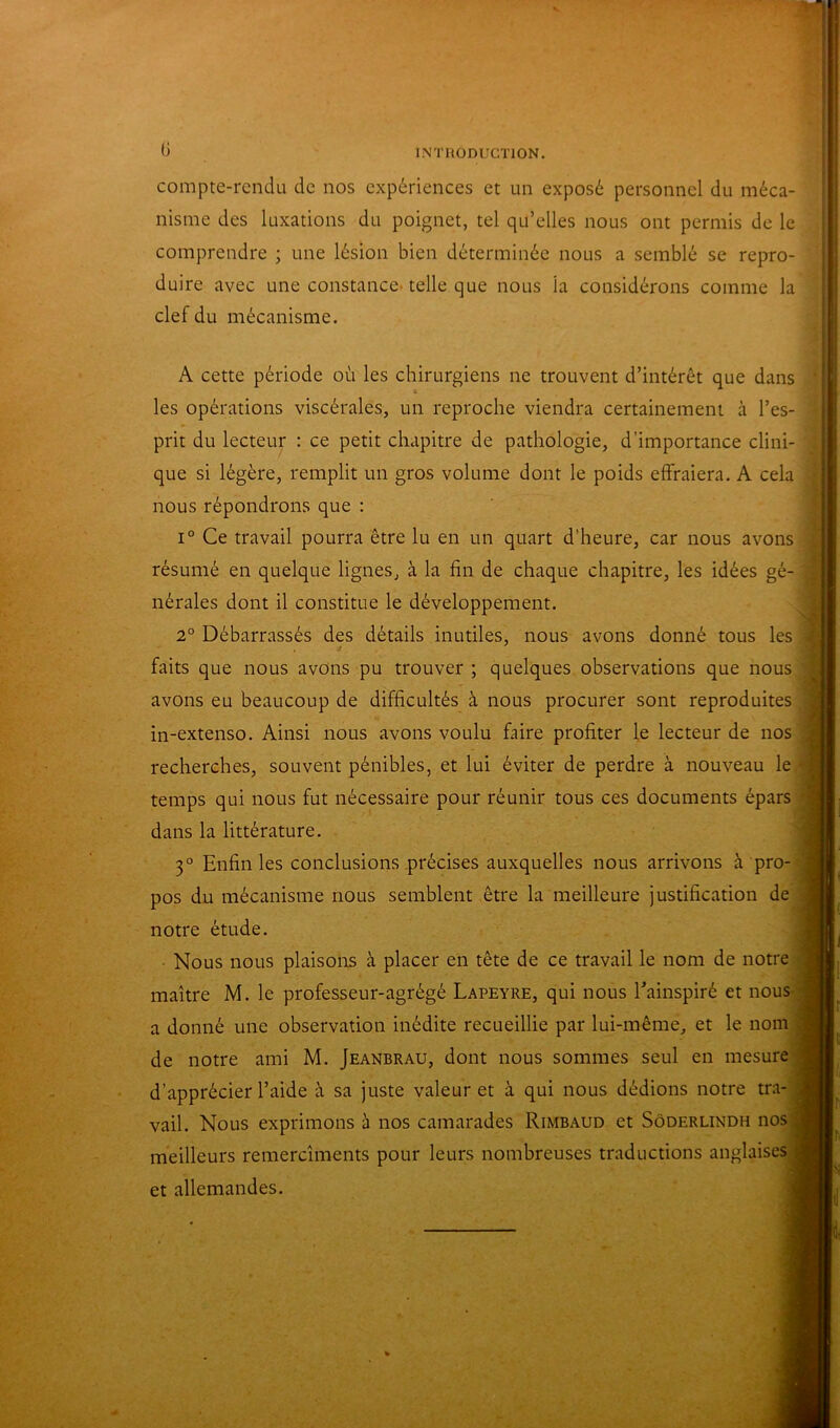 1 0 INTUODUCTION. compte-rendu de nos expériences et un exposé personnel du méca- nisme des luxations du poignet, tel qu’elles nous ont permis de le comprendre ; une lésion bien déterminée nous a semblé se repro- duire avec une constance, telle que nous la considérons comme la clef du mécanisme. A cette période où les chirurgiens ne trouvent d’intérêt que dans les opérations viscérales, un reproche viendra certainement à l’es- prit du lecteur : ce petit chapitre de pathologie, d’importance clini- que si légère, remplit un gros volume dont le poids effraiera. A cela ! nous répondrons que : ' j 1° Ce travail pourra être lu en un quart d’heure, car nous avons résumé en quelque lignes, à la fin de chaque chapitre, les idées gé- nérales dont il constitue le développement. 2° Débarrassés des détails inutiles, nous avons donné tous les faits que nous avons pu trouver ; quelques observations que nous avons eu beaucoup de difficultés à nous procurer sont reproduites in-extenso. Ainsi nous avons voulu faire profiter le lecteur de nos recherches, souvent pénibles, et lui éviter de perdre à nouveau le temps qui nous fut nécessaire pour réunir tous ces documents épars dans la littérature. 3° Enfin les conclusions précises auxquelles nous arrivons à pro- pos du mécanisme nous semblent être la meilleure justification de 'J notre étude. j Nous nous plaisons à placer en tête de ce travail le nom de notre .9 maître M. le professeur-agrégé Lapeyre, qui nous Tainspiré et nous || a donné une observation inédite recueillie par lui-même, et le nom Æ de notre ami M. Jeanbrau, dont nous sommes seul en mesure |H d’apprécier l’aide à sa juste valeur et à qui nous dédions notre tra- vail. Nous exprimons à nos camarades Rimbaud et Sôderlindh nos .H meilleurs remercîments pour leurs nombreuses traductions anglaises ^ et allemandes.