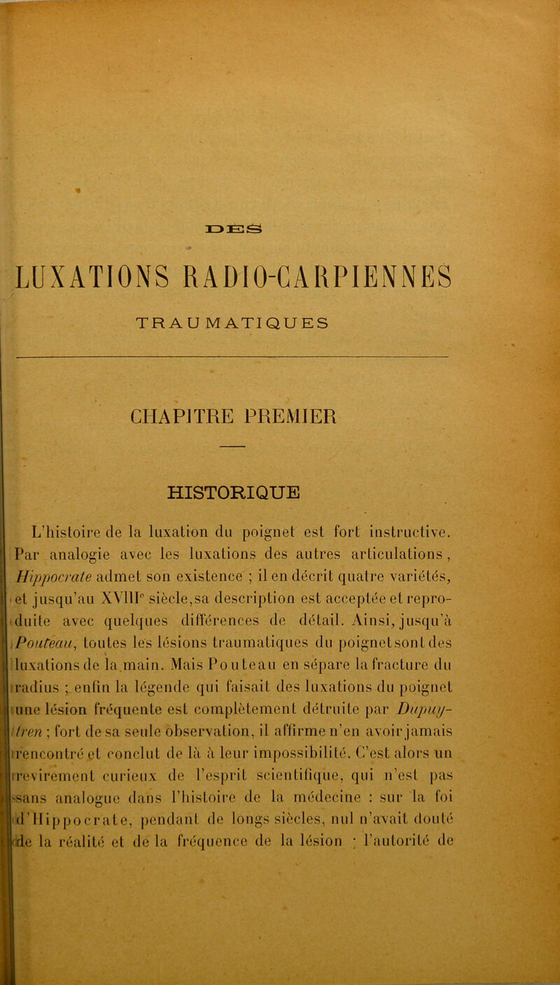 iz>e::S LUXATIONS RADIO-CARPIENNES TR A U M ATI QU ES CHAPITRE PREMIER HISTORIQUE L’histoire de la luxation du poignet est fort instructive. Par analogie avec les luxations des autres articulations, Hippocrate admet son existence ; il en décrit quatre variétés, et jusqu’au XYllP siècle,sa description est acceptée et repro- duite avec quelques différences de détail. Ainsi, jusqu’à Poateau, toutes les lésions traumatiques du poignetsont des luxations de la.main. Mais Pou te au en sépare la fracture du iradius ; enfin la légende qui faisait des luxations du poignet lune lésion fréquente est complètement détruite par Dupiiy- itren ; fort de sa seule observation, il affirme n’en avoir jamais irencontré et conclut de là à leur impossibilité. C’est alors un irevirement curieux de l’esprit scientifique, qui n’est pas -sans analogue dans l’histoire de la médecine : sur la foi d’Hippocrate, pendant de longs siècles, nul n’avait douté e la réalité et de la fréquence de la lésion ; l’autorité de