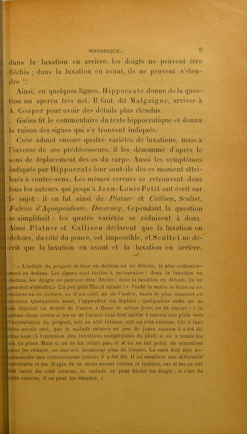 dans la luxation en arrière, les doigts ne peuvent être tlécliis ; dans la luxation en avant, ils ne peuvent s’éten- dre Ainsi, en quelques lignes, Hippocrate donne de la ques- tion un aperçu très net. H faut, dit Malgaigne, arriver à A. Cooper pour avoir des détails plus étendus. Galien lit le commentaire du texte hippocratique et donna la raison des signes qui s’y trouvent indiqués. Celse admet encore quatre variétés de luxations, mais à l’inverse de ses prédécesseurs, il les dénomme d’après le sens de déplacement des os du carpe. iVussi les symptômes s indiqués par Hippocrate leur sont-ils dès ce moment attri- bués à contre-sens. Les mêmes erreurs se retrouvent dans tous les auteurs qui jusqu’à Jean-Louis-Petit ont écrit sur le sujet : il en fut ainsi de Platner et Callisen, Scuitel^ Fabrice PAqaapenclente, Duverney. Cependant la question se simplifiait : les quatre variétés se réduisent à deux. Ainsi Platner et Callisen déclarent que la luxation en dehors, du côté du pouce, est impossible, et Seul te t ne dé- 'Crit que la luxation en avant et la luxation en arrière. ‘ « L’article du poignet se luxe eu dedans ou en dehors, le plus ordinaire- iment en dedans. Les signes sont faciles à reconnaître : dans la luxation en 'dedans, les doigts ne peuvent être fléchis ; dans la luxation en dehors, ils ne [peuvent s’étendre.» Un peu plus loin,il ajoute : « Toute la main se luxe ou en dedans ou en dehors, ou, d’un coté, ou de l’autre, mais le plus souvent en dedans. Quelquefois aussi, l’appendice est déplacé ; quelquefois enfin un os •est disjoint ou écarté de l’autre. » Dans le même livre, on lit encore : « la même chose arrive si les os de l’avant-bras font saillie à travers une plaie vers ■l’articulation du poignet, soit au côté interne, soit au côté externe. Car il faut Ibien savoir ceci, que le malade mourra en peu de jours comme il a été dit iolus haut (à l'occasion des luxations compliquées du pied) si on a remis les os en place. Mais si on ne les réduit pas, et si on ne fait point de tentatives oour les réduire, on sauvera beaucoup plus de blessés. La cure doit être ac- minmodée aux circonstances comme il a été dit. il en résultera une dilTormité névitable et les doigts de la main seront faibles et inutiles, car si les os ont îôté externe, il ne peut les étendre. »