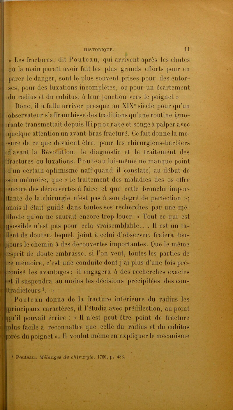 « Les fractures, dit Fout eau, qui arrivent après les chutes où la main paraît avoir fait les plus grands efforts pour en parer le danger, sont le plus souvent prises pour des entor- ses, pour des luxations incomplètes, ou pour un écartement du radius et du cubitus, à leur jonction vers le poignet )> Donc, il a fallu arriver presque au XIX® siècle pour qu’un observateur s’affranchisse des traditions qu’une routine igno- rante transmettait depuis Hippocrate et songe à palper avec quelque attention un avant-bras fracturé. Ce fait donne la me* ‘Sure de ce que devaient être, pour les chirurgiens-barbiers ■ d’avant la Révolution, le diagnostic et le traitement des Ifractures ou luxations. Fouteau lui-même ne manque point d’un certain optimisme naïf quand il constate’ au début de son mémoire, que « le traitement des maladies des os offre encore des découvertes à faire et que cette branche impor- tante de la chirurgie n’est pas à son degré de perfection »; imais il était guidé dans toutes ses' recherches par une naé- Ithode qu’on ne saurait encore trop louer. « Tout ce qui est [possible n’est pas pour cela vraisemblable.. . Il est un ta- llent de douter, lequel, joint à celui d’observer, fraiera tou- j jours le chemin à des découvertes importantes. Que le même esprit de doute embrasse, si l’on veut, toutes les parties de j(ce mémoire, c’est une conduite dont j’ai plus d’une fois pré- conisé les avantages; il engagera à des recherches exactes et il suspendra au moins les décisions précipitées des con- Itradicteurs h » Fouteau donna de la fracture inférieure du radius les i:|[principaux caractères, il l’étudia avec prédilection, au point lju’il pouvait écrire : « 11 n’est peut-être point de fracture Éplus facile à reconnaître que celle du radius et du cubitus 3rès du poignet ». U voulut même en expliquer le mécanisme Pouteau. Mélanges de chirurgie, 1760, p. 433,