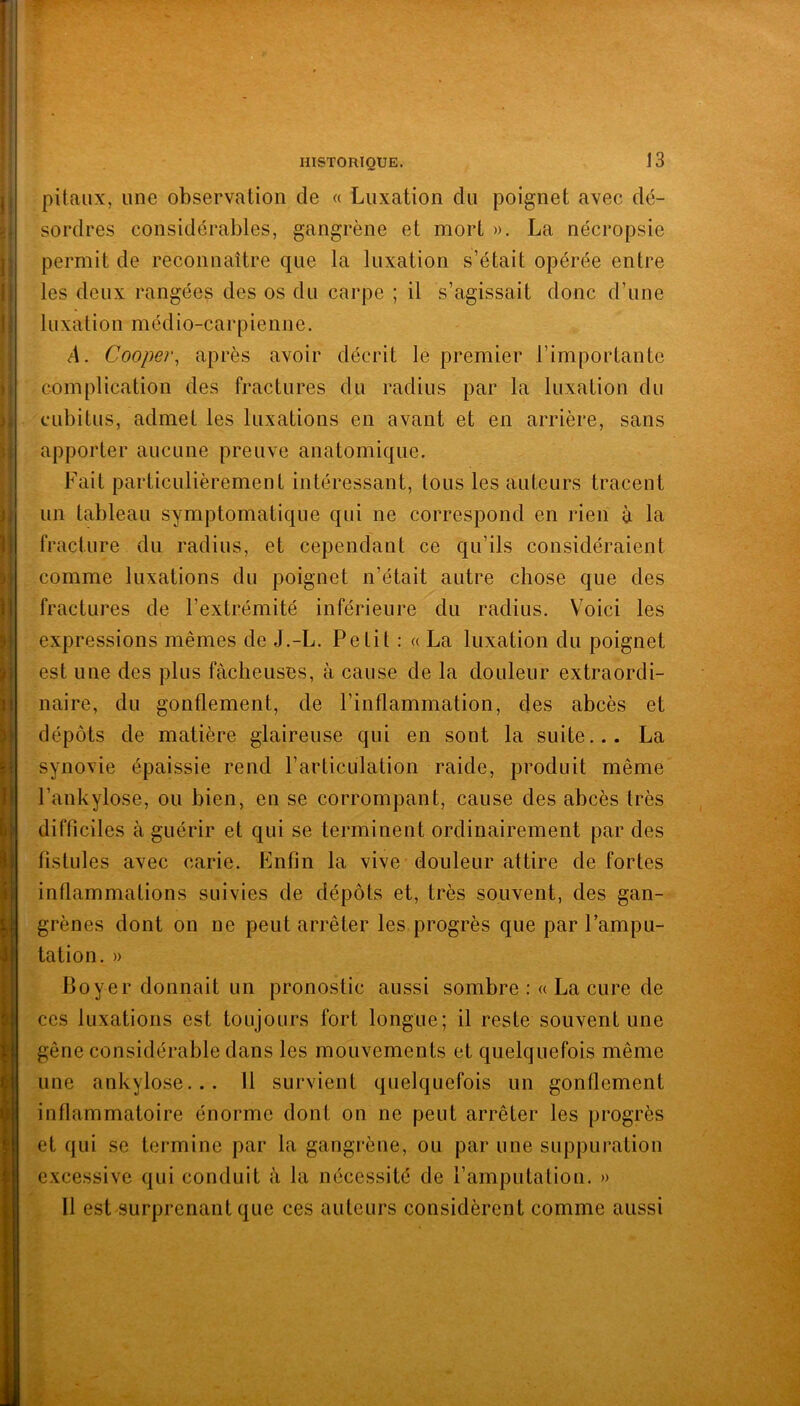 pitaux, une observation de « Luxation du poignet avec dé- sordres considérables, gangrène et mort ». La nécropsie permit de reconnaître que la luxation s’était opérée entre les deux rangées des os du carpe ; il s’agissait donc d’une luxation médio-carpienne. A. Cooper, après avoir décrit le premier l’importante complication des fractures du radius par la luxation du cubitus, admet les luxations en avant et en arrière, sans apporter aucune preuve anatomique. Fait particulièrement intéressant, tous les auteurs tracent un tableau symptomatique qui ne correspond en rien à la fracture du radius, et cependant ce qu’ils considéraient comme luxations du poignet n’était autre chose que des fractures de l’extrémité inférieure du radius. Voici les expressions mêmes de J.-L. Petit : « La luxation du poignet est une des plus fâcheuses, à cause de la douleur extraordi- naire, du gonflement, de l’inflammation, des abcès et dépôts de matière glaireuse qui en sont la suite... La synovie épaissie rend l’articulation raide, produit même l’ankylose, ou bien, en se corrompant, cause des abcès très difficiles à guérir et qui se terminent ordinairement par des fistules avec carie. Enfin la vive douleur attire de fortes inflammations suivies de dépôts et, très souvent, des gan- grènes dont on ne peut arrêter les progrès que par l’ampu- tation. » Boyer donnait un pronostic aussi sombre :« La cure de ces luxations est toujours fort longue; il reste souvent une gêne considérable dans les mouvements et quelquefois même une ankylosé... Il survient quelquefois un gonflement inflammatoire énorme dont on ne peut arrêter les progrès et qui se termine par la gangrène, ou par une suppuration excessive qui conduit à la nécessité de l’amputation. » Il est surprenant que ces auteurs considèrent comme aussi